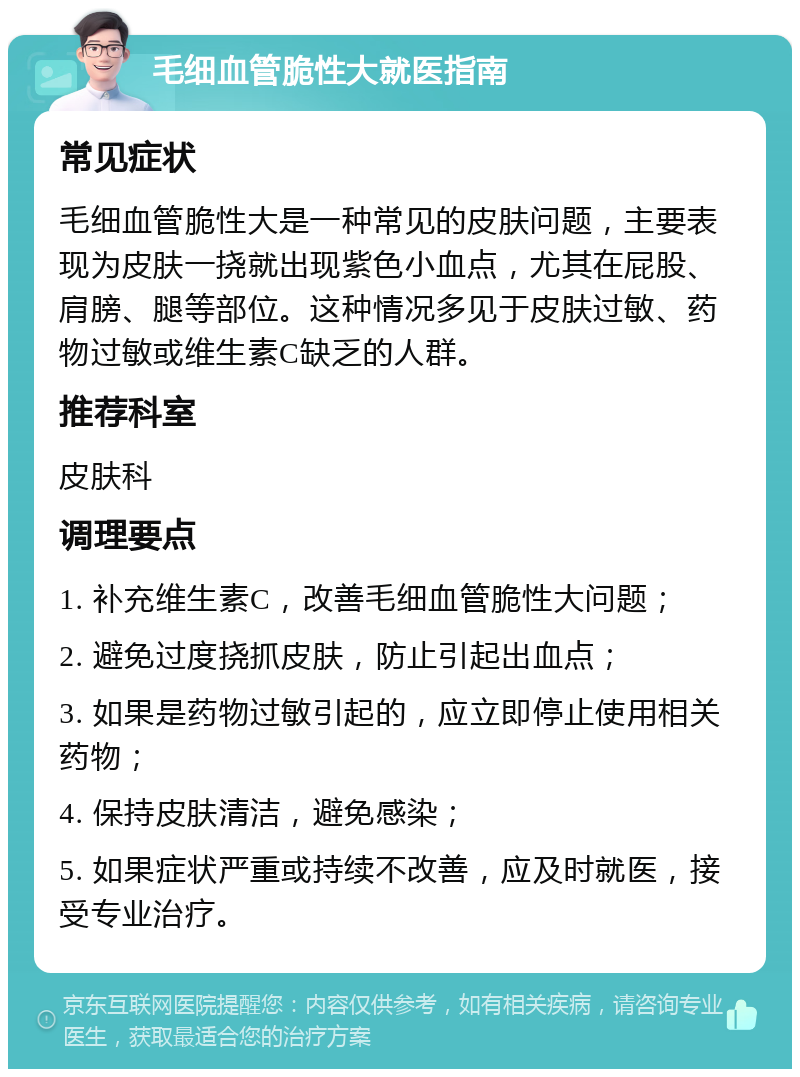 毛细血管脆性大就医指南 常见症状 毛细血管脆性大是一种常见的皮肤问题，主要表现为皮肤一挠就出现紫色小血点，尤其在屁股、肩膀、腿等部位。这种情况多见于皮肤过敏、药物过敏或维生素C缺乏的人群。 推荐科室 皮肤科 调理要点 1. 补充维生素C，改善毛细血管脆性大问题； 2. 避免过度挠抓皮肤，防止引起出血点； 3. 如果是药物过敏引起的，应立即停止使用相关药物； 4. 保持皮肤清洁，避免感染； 5. 如果症状严重或持续不改善，应及时就医，接受专业治疗。