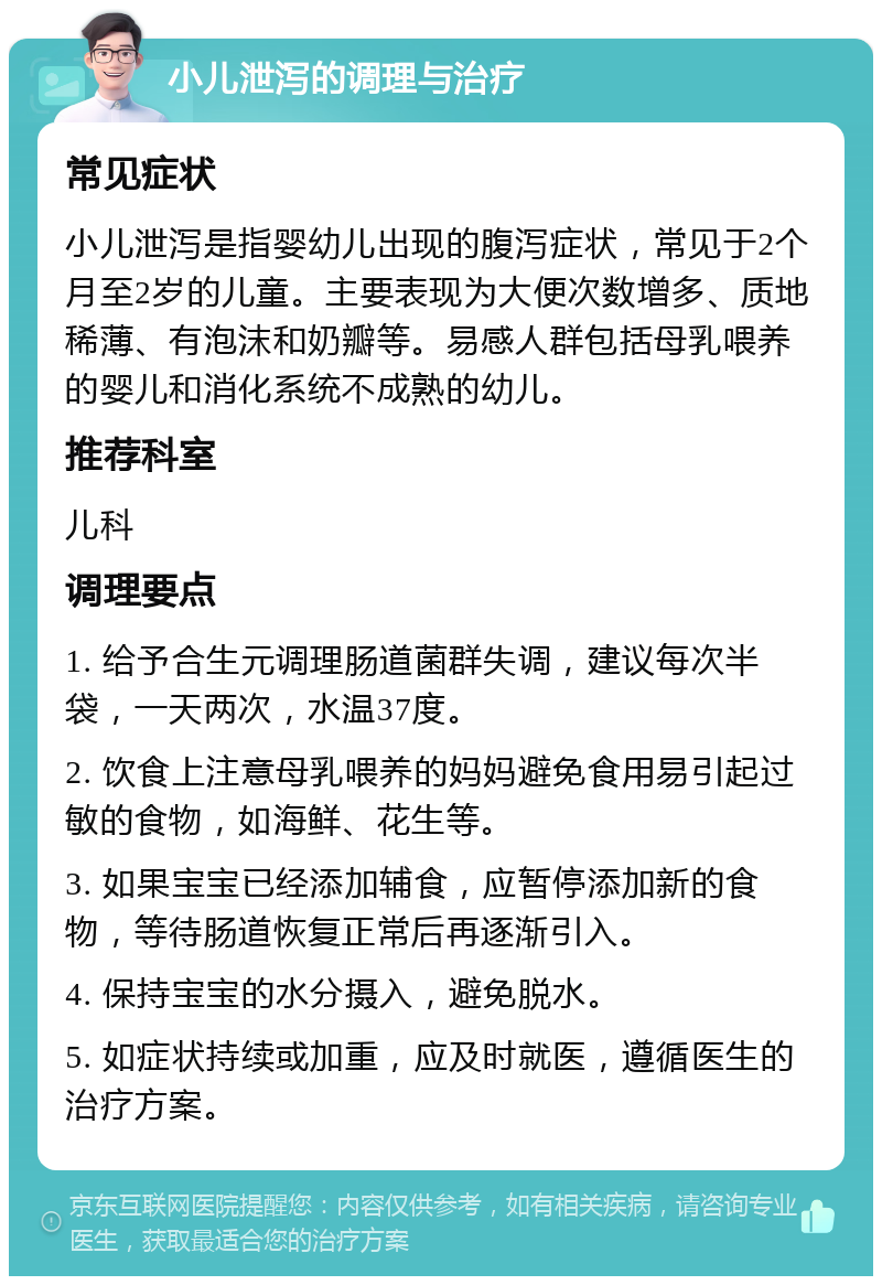 小儿泄泻的调理与治疗 常见症状 小儿泄泻是指婴幼儿出现的腹泻症状，常见于2个月至2岁的儿童。主要表现为大便次数增多、质地稀薄、有泡沫和奶瓣等。易感人群包括母乳喂养的婴儿和消化系统不成熟的幼儿。 推荐科室 儿科 调理要点 1. 给予合生元调理肠道菌群失调，建议每次半袋，一天两次，水温37度。 2. 饮食上注意母乳喂养的妈妈避免食用易引起过敏的食物，如海鲜、花生等。 3. 如果宝宝已经添加辅食，应暂停添加新的食物，等待肠道恢复正常后再逐渐引入。 4. 保持宝宝的水分摄入，避免脱水。 5. 如症状持续或加重，应及时就医，遵循医生的治疗方案。