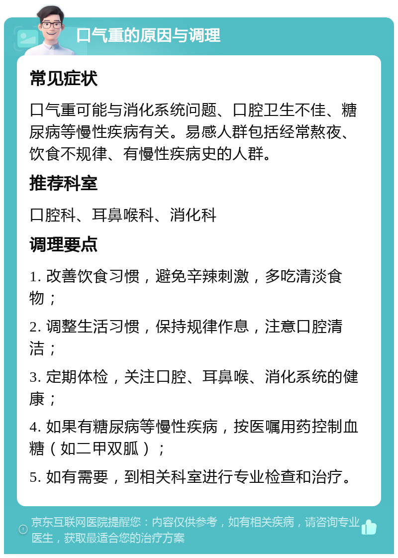 口气重的原因与调理 常见症状 口气重可能与消化系统问题、口腔卫生不佳、糖尿病等慢性疾病有关。易感人群包括经常熬夜、饮食不规律、有慢性疾病史的人群。 推荐科室 口腔科、耳鼻喉科、消化科 调理要点 1. 改善饮食习惯，避免辛辣刺激，多吃清淡食物； 2. 调整生活习惯，保持规律作息，注意口腔清洁； 3. 定期体检，关注口腔、耳鼻喉、消化系统的健康； 4. 如果有糖尿病等慢性疾病，按医嘱用药控制血糖（如二甲双胍）； 5. 如有需要，到相关科室进行专业检查和治疗。