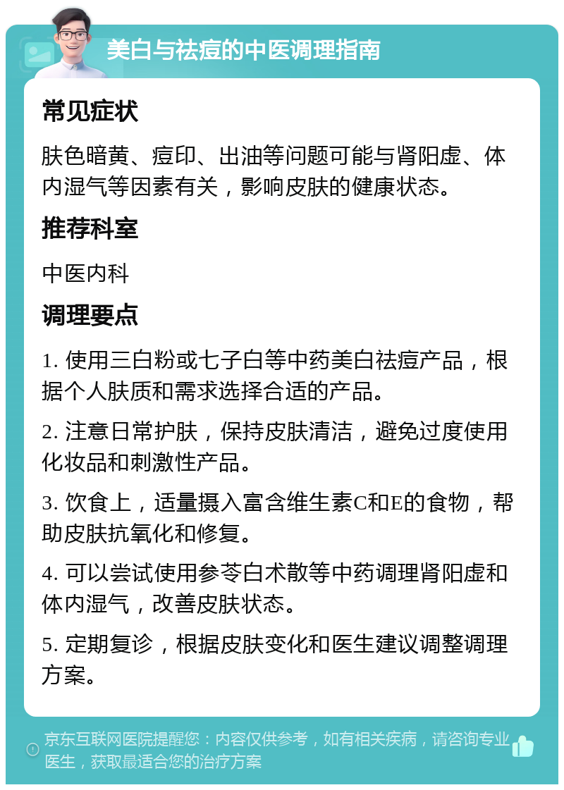 美白与祛痘的中医调理指南 常见症状 肤色暗黄、痘印、出油等问题可能与肾阳虚、体内湿气等因素有关，影响皮肤的健康状态。 推荐科室 中医内科 调理要点 1. 使用三白粉或七子白等中药美白祛痘产品，根据个人肤质和需求选择合适的产品。 2. 注意日常护肤，保持皮肤清洁，避免过度使用化妆品和刺激性产品。 3. 饮食上，适量摄入富含维生素C和E的食物，帮助皮肤抗氧化和修复。 4. 可以尝试使用参苓白术散等中药调理肾阳虚和体内湿气，改善皮肤状态。 5. 定期复诊，根据皮肤变化和医生建议调整调理方案。