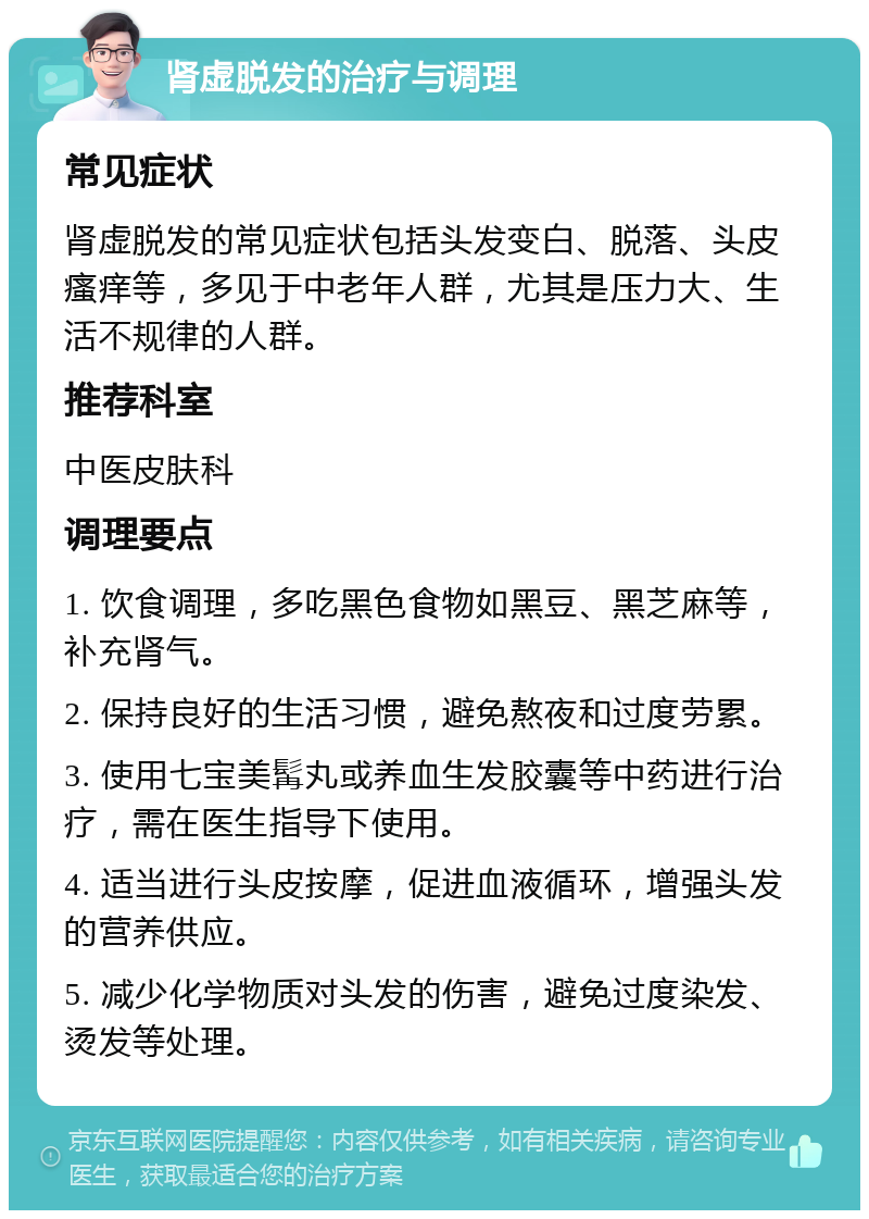 肾虚脱发的治疗与调理 常见症状 肾虚脱发的常见症状包括头发变白、脱落、头皮瘙痒等，多见于中老年人群，尤其是压力大、生活不规律的人群。 推荐科室 中医皮肤科 调理要点 1. 饮食调理，多吃黑色食物如黑豆、黑芝麻等，补充肾气。 2. 保持良好的生活习惯，避免熬夜和过度劳累。 3. 使用七宝美髯丸或养血生发胶囊等中药进行治疗，需在医生指导下使用。 4. 适当进行头皮按摩，促进血液循环，增强头发的营养供应。 5. 减少化学物质对头发的伤害，避免过度染发、烫发等处理。