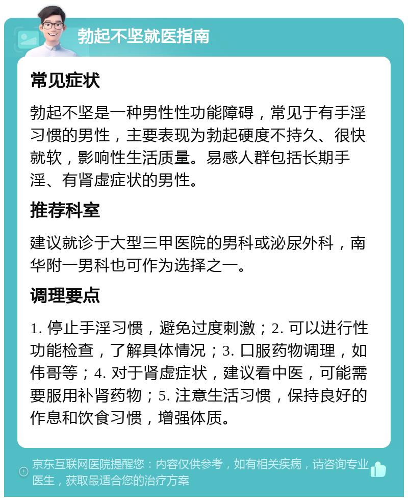 勃起不坚就医指南 常见症状 勃起不坚是一种男性性功能障碍，常见于有手淫习惯的男性，主要表现为勃起硬度不持久、很快就软，影响性生活质量。易感人群包括长期手淫、有肾虚症状的男性。 推荐科室 建议就诊于大型三甲医院的男科或泌尿外科，南华附一男科也可作为选择之一。 调理要点 1. 停止手淫习惯，避免过度刺激；2. 可以进行性功能检查，了解具体情况；3. 口服药物调理，如伟哥等；4. 对于肾虚症状，建议看中医，可能需要服用补肾药物；5. 注意生活习惯，保持良好的作息和饮食习惯，增强体质。