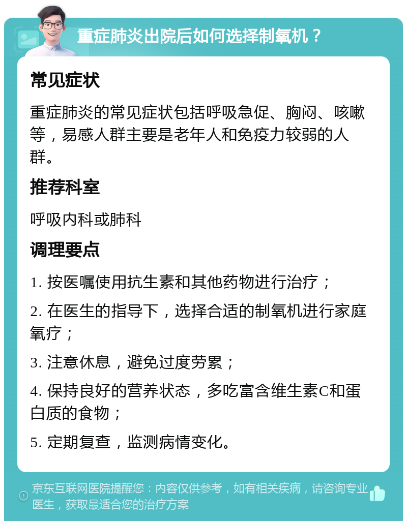 重症肺炎出院后如何选择制氧机？ 常见症状 重症肺炎的常见症状包括呼吸急促、胸闷、咳嗽等，易感人群主要是老年人和免疫力较弱的人群。 推荐科室 呼吸内科或肺科 调理要点 1. 按医嘱使用抗生素和其他药物进行治疗； 2. 在医生的指导下，选择合适的制氧机进行家庭氧疗； 3. 注意休息，避免过度劳累； 4. 保持良好的营养状态，多吃富含维生素C和蛋白质的食物； 5. 定期复查，监测病情变化。