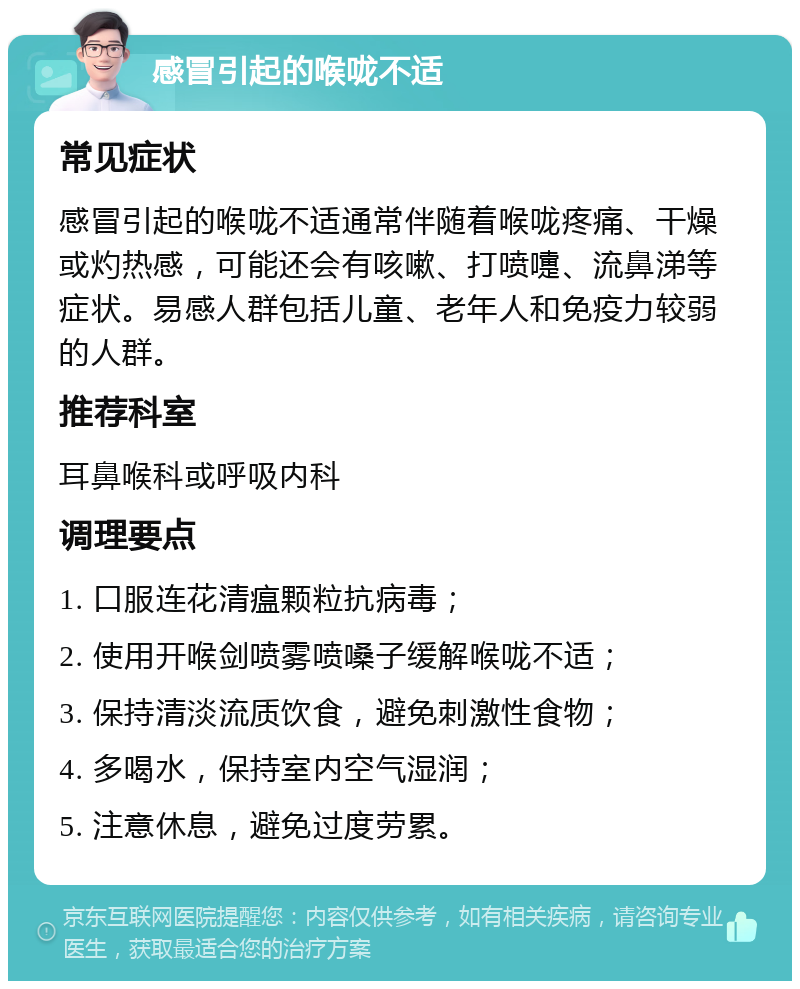 感冒引起的喉咙不适 常见症状 感冒引起的喉咙不适通常伴随着喉咙疼痛、干燥或灼热感，可能还会有咳嗽、打喷嚏、流鼻涕等症状。易感人群包括儿童、老年人和免疫力较弱的人群。 推荐科室 耳鼻喉科或呼吸内科 调理要点 1. 口服连花清瘟颗粒抗病毒； 2. 使用开喉剑喷雾喷嗓子缓解喉咙不适； 3. 保持清淡流质饮食，避免刺激性食物； 4. 多喝水，保持室内空气湿润； 5. 注意休息，避免过度劳累。