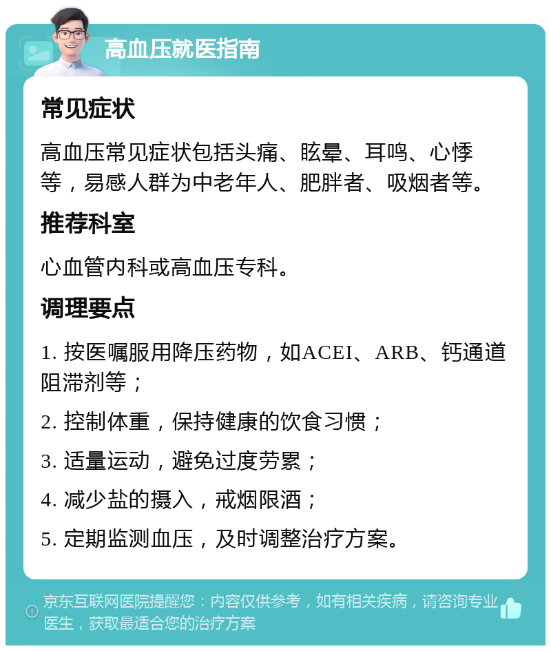 高血压就医指南 常见症状 高血压常见症状包括头痛、眩晕、耳鸣、心悸等，易感人群为中老年人、肥胖者、吸烟者等。 推荐科室 心血管内科或高血压专科。 调理要点 1. 按医嘱服用降压药物，如ACEI、ARB、钙通道阻滞剂等； 2. 控制体重，保持健康的饮食习惯； 3. 适量运动，避免过度劳累； 4. 减少盐的摄入，戒烟限酒； 5. 定期监测血压，及时调整治疗方案。