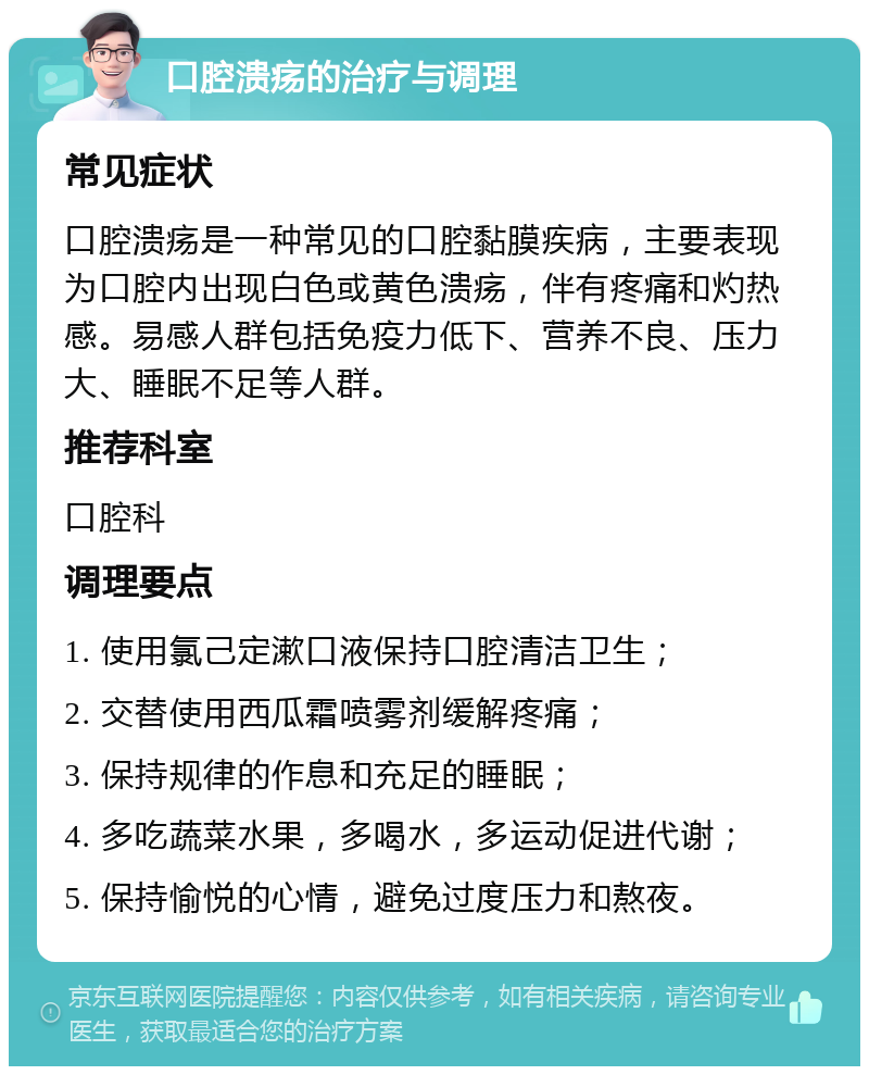 口腔溃疡的治疗与调理 常见症状 口腔溃疡是一种常见的口腔黏膜疾病，主要表现为口腔内出现白色或黄色溃疡，伴有疼痛和灼热感。易感人群包括免疫力低下、营养不良、压力大、睡眠不足等人群。 推荐科室 口腔科 调理要点 1. 使用氯己定漱口液保持口腔清洁卫生； 2. 交替使用西瓜霜喷雾剂缓解疼痛； 3. 保持规律的作息和充足的睡眠； 4. 多吃蔬菜水果，多喝水，多运动促进代谢； 5. 保持愉悦的心情，避免过度压力和熬夜。