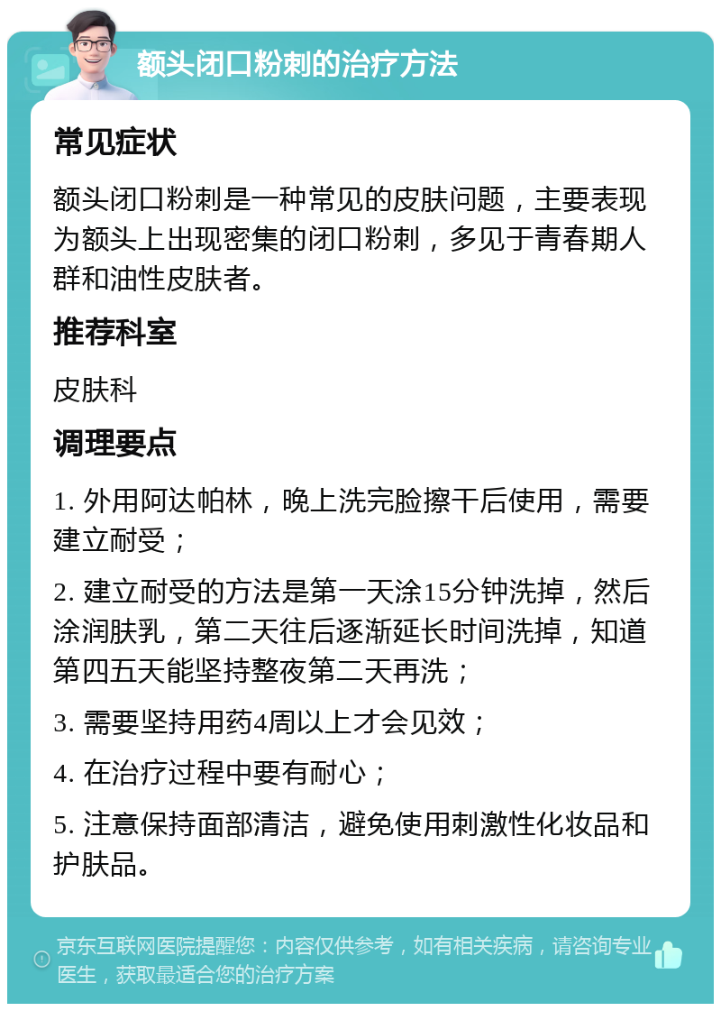 额头闭口粉刺的治疗方法 常见症状 额头闭口粉刺是一种常见的皮肤问题，主要表现为额头上出现密集的闭口粉刺，多见于青春期人群和油性皮肤者。 推荐科室 皮肤科 调理要点 1. 外用阿达帕林，晚上洗完脸擦干后使用，需要建立耐受； 2. 建立耐受的方法是第一天涂15分钟洗掉，然后涂润肤乳，第二天往后逐渐延长时间洗掉，知道第四五天能坚持整夜第二天再洗； 3. 需要坚持用药4周以上才会见效； 4. 在治疗过程中要有耐心； 5. 注意保持面部清洁，避免使用刺激性化妆品和护肤品。