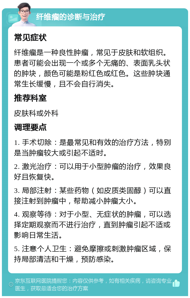 纤维瘤的诊断与治疗 常见症状 纤维瘤是一种良性肿瘤，常见于皮肤和软组织。患者可能会出现一个或多个无痛的、表面乳头状的肿块，颜色可能是粉红色或红色。这些肿块通常生长缓慢，且不会自行消失。 推荐科室 皮肤科或外科 调理要点 1. 手术切除：是最常见和有效的治疗方法，特别是当肿瘤较大或引起不适时。 2. 激光治疗：可以用于小型肿瘤的治疗，效果良好且恢复快。 3. 局部注射：某些药物（如皮质类固醇）可以直接注射到肿瘤中，帮助减小肿瘤大小。 4. 观察等待：对于小型、无症状的肿瘤，可以选择定期观察而不进行治疗，直到肿瘤引起不适或影响日常生活。 5. 注意个人卫生：避免摩擦或刺激肿瘤区域，保持局部清洁和干燥，预防感染。