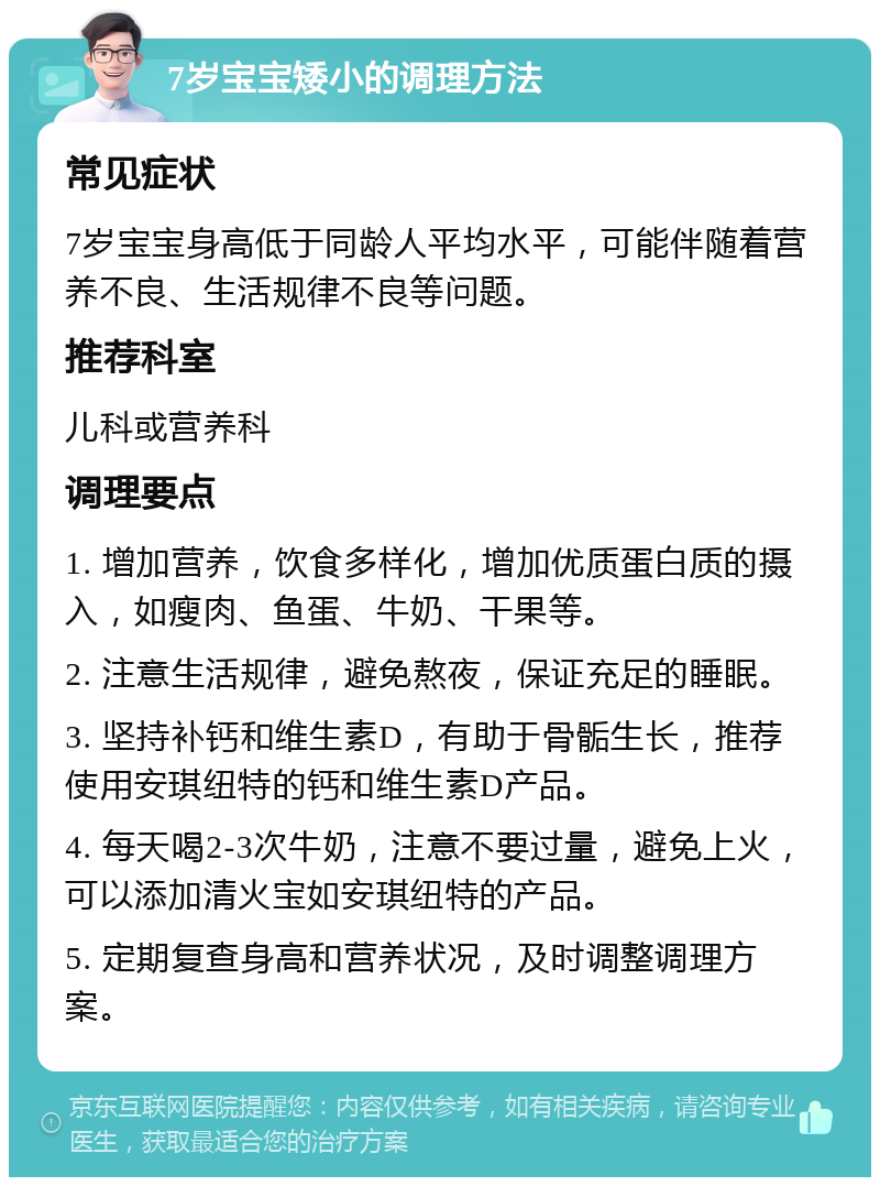 7岁宝宝矮小的调理方法 常见症状 7岁宝宝身高低于同龄人平均水平，可能伴随着营养不良、生活规律不良等问题。 推荐科室 儿科或营养科 调理要点 1. 增加营养，饮食多样化，增加优质蛋白质的摄入，如瘦肉、鱼蛋、牛奶、干果等。 2. 注意生活规律，避免熬夜，保证充足的睡眠。 3. 坚持补钙和维生素D，有助于骨骺生长，推荐使用安琪纽特的钙和维生素D产品。 4. 每天喝2-3次牛奶，注意不要过量，避免上火，可以添加清火宝如安琪纽特的产品。 5. 定期复查身高和营养状况，及时调整调理方案。