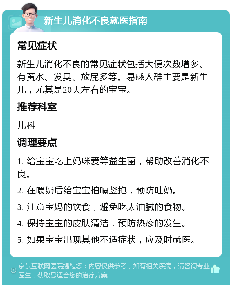 新生儿消化不良就医指南 常见症状 新生儿消化不良的常见症状包括大便次数增多、有黄水、发臭、放屁多等。易感人群主要是新生儿，尤其是20天左右的宝宝。 推荐科室 儿科 调理要点 1. 给宝宝吃上妈咪爱等益生菌，帮助改善消化不良。 2. 在喂奶后给宝宝拍嗝竖抱，预防吐奶。 3. 注意宝妈的饮食，避免吃太油腻的食物。 4. 保持宝宝的皮肤清洁，预防热疹的发生。 5. 如果宝宝出现其他不适症状，应及时就医。