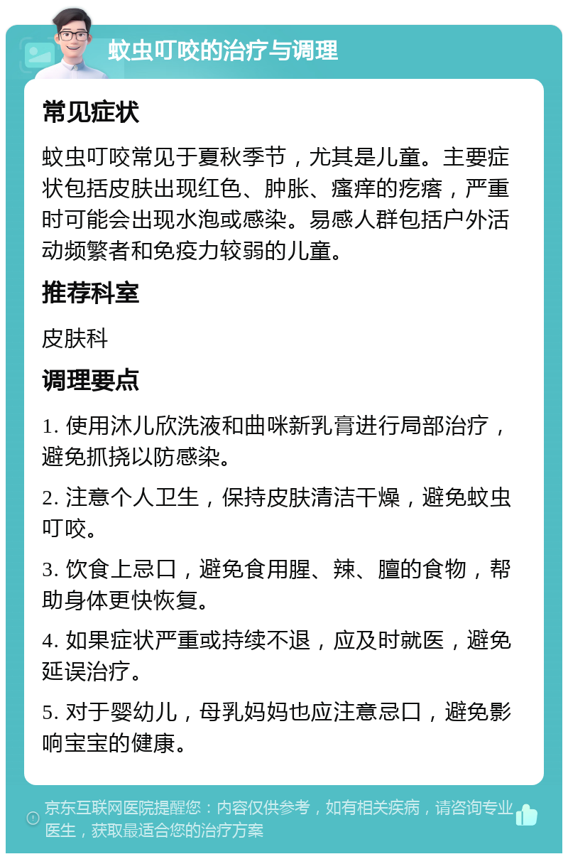 蚊虫叮咬的治疗与调理 常见症状 蚊虫叮咬常见于夏秋季节，尤其是儿童。主要症状包括皮肤出现红色、肿胀、瘙痒的疙瘩，严重时可能会出现水泡或感染。易感人群包括户外活动频繁者和免疫力较弱的儿童。 推荐科室 皮肤科 调理要点 1. 使用沐儿欣洗液和曲咪新乳膏进行局部治疗，避免抓挠以防感染。 2. 注意个人卫生，保持皮肤清洁干燥，避免蚊虫叮咬。 3. 饮食上忌口，避免食用腥、辣、膻的食物，帮助身体更快恢复。 4. 如果症状严重或持续不退，应及时就医，避免延误治疗。 5. 对于婴幼儿，母乳妈妈也应注意忌口，避免影响宝宝的健康。