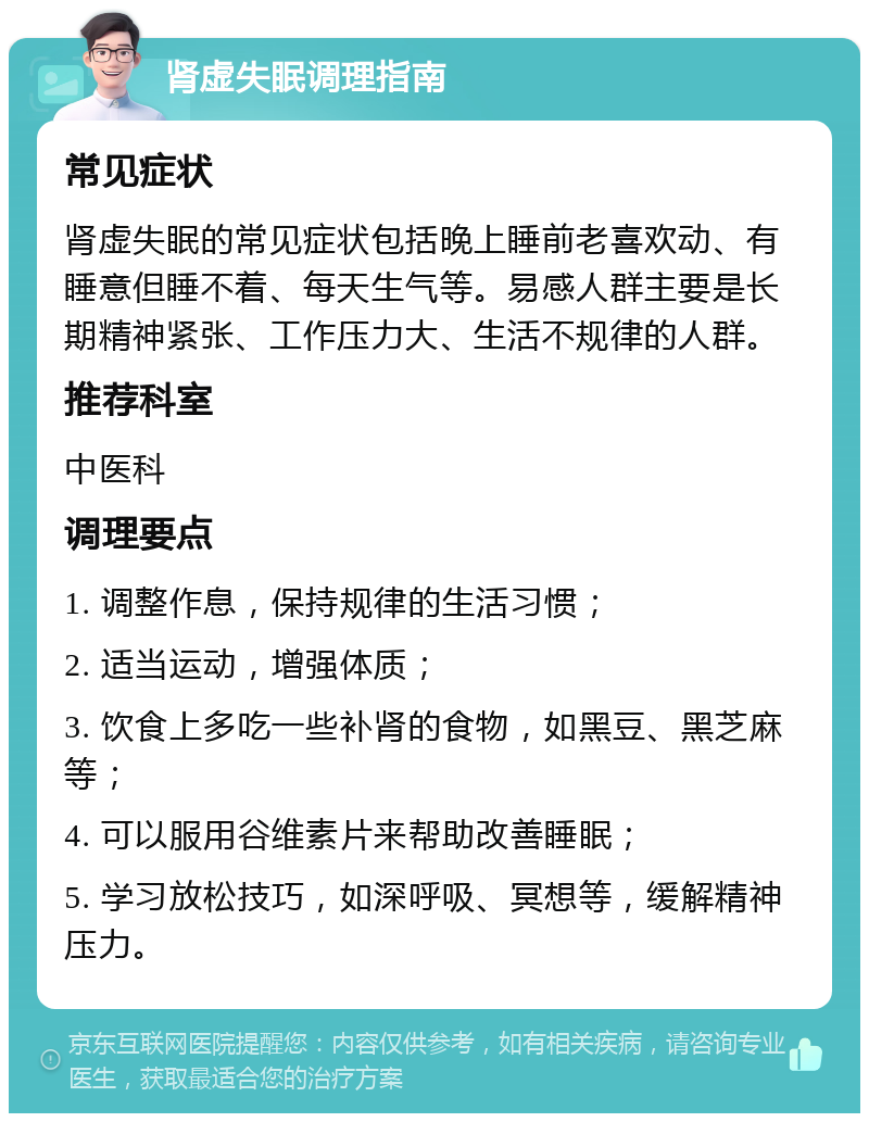 肾虚失眠调理指南 常见症状 肾虚失眠的常见症状包括晚上睡前老喜欢动、有睡意但睡不着、每天生气等。易感人群主要是长期精神紧张、工作压力大、生活不规律的人群。 推荐科室 中医科 调理要点 1. 调整作息，保持规律的生活习惯； 2. 适当运动，增强体质； 3. 饮食上多吃一些补肾的食物，如黑豆、黑芝麻等； 4. 可以服用谷维素片来帮助改善睡眠； 5. 学习放松技巧，如深呼吸、冥想等，缓解精神压力。