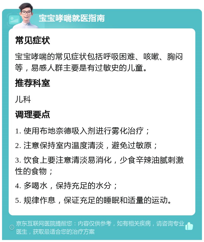 宝宝哮喘就医指南 常见症状 宝宝哮喘的常见症状包括呼吸困难、咳嗽、胸闷等，易感人群主要是有过敏史的儿童。 推荐科室 儿科 调理要点 1. 使用布地奈德吸入剂进行雾化治疗； 2. 注意保持室内温度清淡，避免过敏原； 3. 饮食上要注意清淡易消化，少食辛辣油腻刺激性的食物； 4. 多喝水，保持充足的水分； 5. 规律作息，保证充足的睡眠和适量的运动。