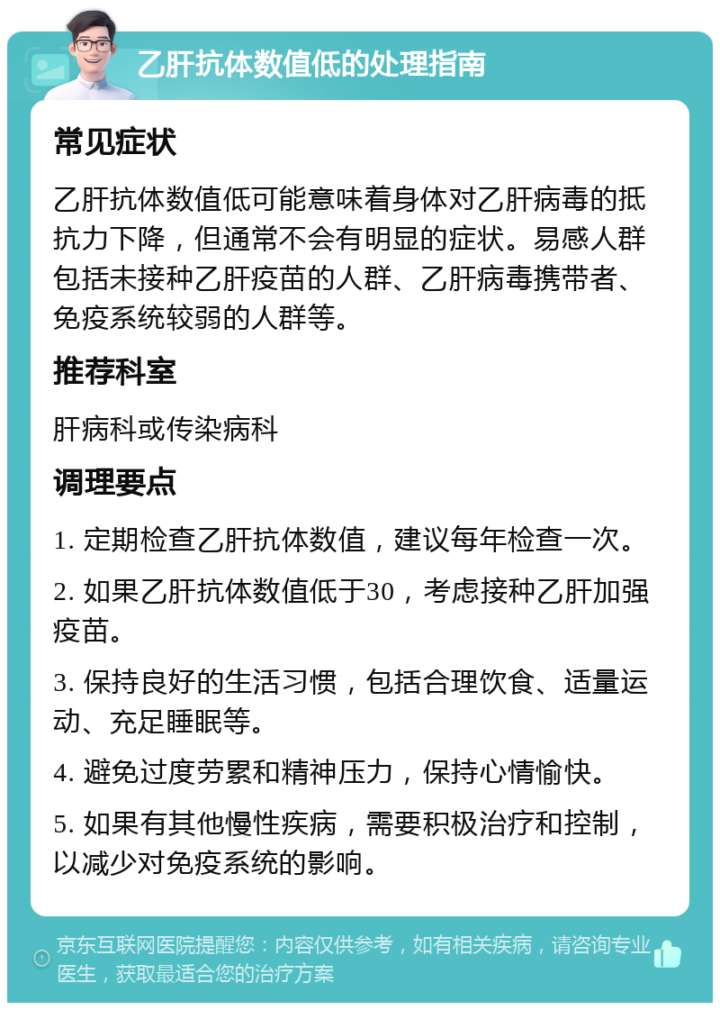 乙肝抗体数值低的处理指南 常见症状 乙肝抗体数值低可能意味着身体对乙肝病毒的抵抗力下降，但通常不会有明显的症状。易感人群包括未接种乙肝疫苗的人群、乙肝病毒携带者、免疫系统较弱的人群等。 推荐科室 肝病科或传染病科 调理要点 1. 定期检查乙肝抗体数值，建议每年检查一次。 2. 如果乙肝抗体数值低于30，考虑接种乙肝加强疫苗。 3. 保持良好的生活习惯，包括合理饮食、适量运动、充足睡眠等。 4. 避免过度劳累和精神压力，保持心情愉快。 5. 如果有其他慢性疾病，需要积极治疗和控制，以减少对免疫系统的影响。