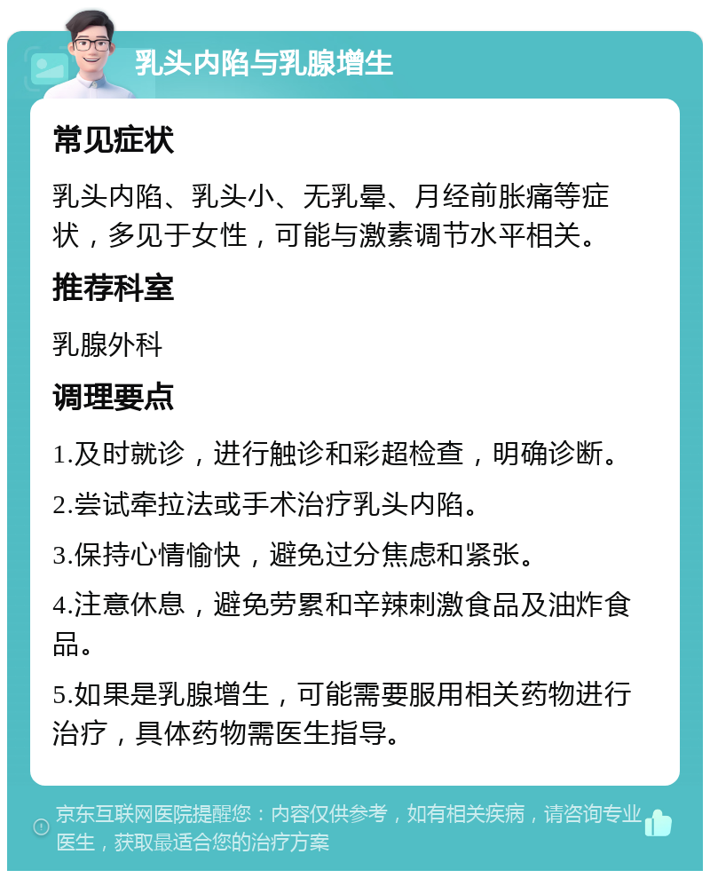 乳头内陷与乳腺增生 常见症状 乳头内陷、乳头小、无乳晕、月经前胀痛等症状，多见于女性，可能与激素调节水平相关。 推荐科室 乳腺外科 调理要点 1.及时就诊，进行触诊和彩超检查，明确诊断。 2.尝试牵拉法或手术治疗乳头内陷。 3.保持心情愉快，避免过分焦虑和紧张。 4.注意休息，避免劳累和辛辣刺激食品及油炸食品。 5.如果是乳腺增生，可能需要服用相关药物进行治疗，具体药物需医生指导。