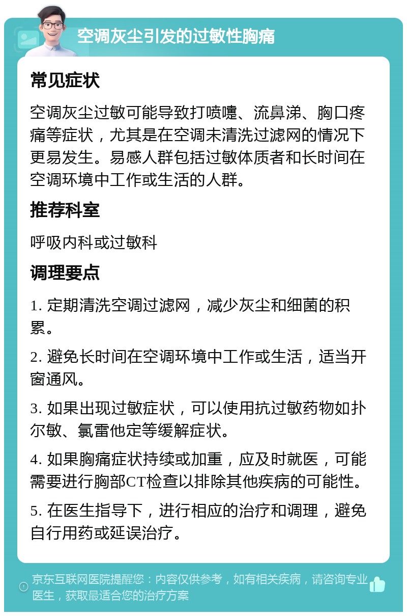 空调灰尘引发的过敏性胸痛 常见症状 空调灰尘过敏可能导致打喷嚏、流鼻涕、胸口疼痛等症状，尤其是在空调未清洗过滤网的情况下更易发生。易感人群包括过敏体质者和长时间在空调环境中工作或生活的人群。 推荐科室 呼吸内科或过敏科 调理要点 1. 定期清洗空调过滤网，减少灰尘和细菌的积累。 2. 避免长时间在空调环境中工作或生活，适当开窗通风。 3. 如果出现过敏症状，可以使用抗过敏药物如扑尔敏、氯雷他定等缓解症状。 4. 如果胸痛症状持续或加重，应及时就医，可能需要进行胸部CT检查以排除其他疾病的可能性。 5. 在医生指导下，进行相应的治疗和调理，避免自行用药或延误治疗。