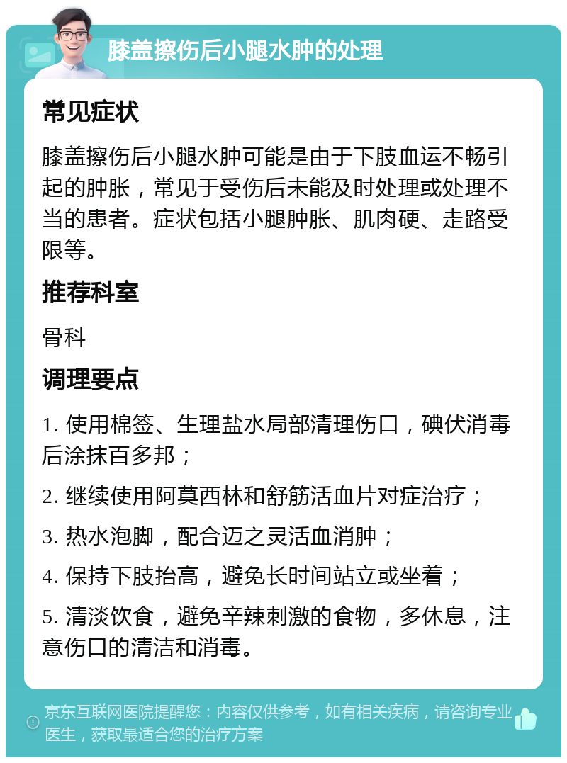 膝盖擦伤后小腿水肿的处理 常见症状 膝盖擦伤后小腿水肿可能是由于下肢血运不畅引起的肿胀，常见于受伤后未能及时处理或处理不当的患者。症状包括小腿肿胀、肌肉硬、走路受限等。 推荐科室 骨科 调理要点 1. 使用棉签、生理盐水局部清理伤口，碘伏消毒后涂抹百多邦； 2. 继续使用阿莫西林和舒筋活血片对症治疗； 3. 热水泡脚，配合迈之灵活血消肿； 4. 保持下肢抬高，避免长时间站立或坐着； 5. 清淡饮食，避免辛辣刺激的食物，多休息，注意伤口的清洁和消毒。