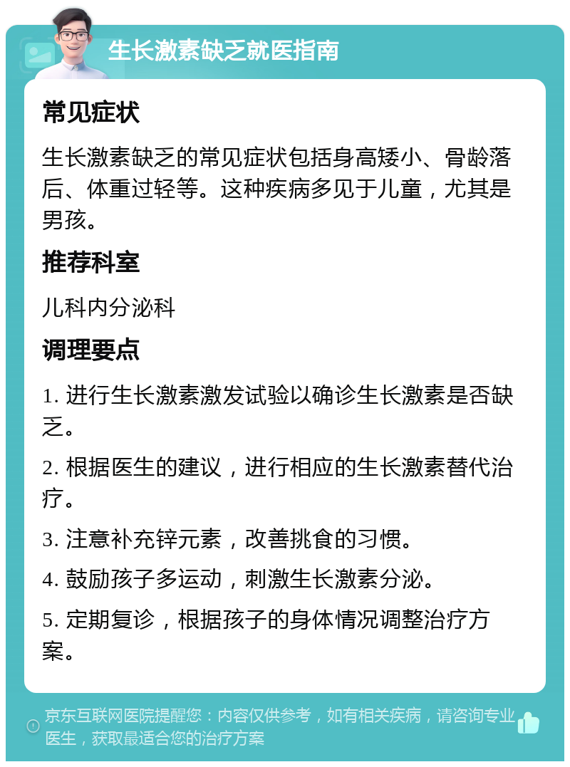 生长激素缺乏就医指南 常见症状 生长激素缺乏的常见症状包括身高矮小、骨龄落后、体重过轻等。这种疾病多见于儿童，尤其是男孩。 推荐科室 儿科内分泌科 调理要点 1. 进行生长激素激发试验以确诊生长激素是否缺乏。 2. 根据医生的建议，进行相应的生长激素替代治疗。 3. 注意补充锌元素，改善挑食的习惯。 4. 鼓励孩子多运动，刺激生长激素分泌。 5. 定期复诊，根据孩子的身体情况调整治疗方案。