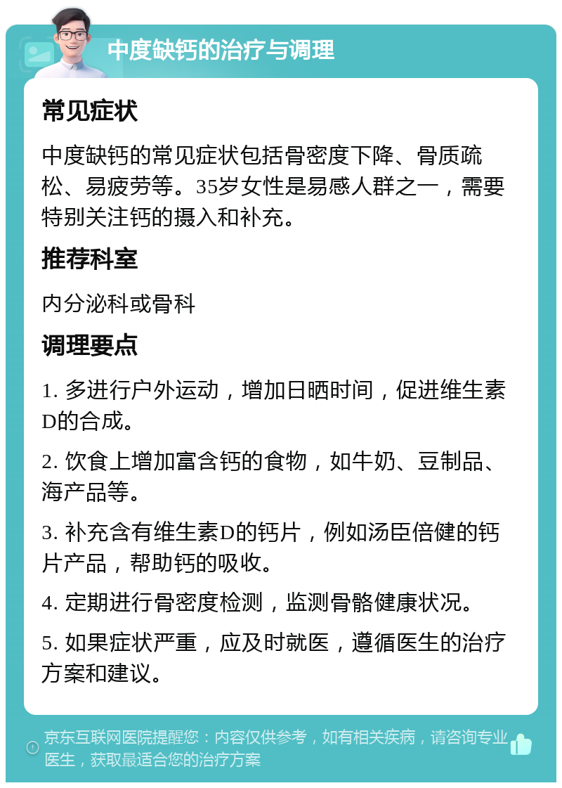 中度缺钙的治疗与调理 常见症状 中度缺钙的常见症状包括骨密度下降、骨质疏松、易疲劳等。35岁女性是易感人群之一，需要特别关注钙的摄入和补充。 推荐科室 内分泌科或骨科 调理要点 1. 多进行户外运动，增加日晒时间，促进维生素D的合成。 2. 饮食上增加富含钙的食物，如牛奶、豆制品、海产品等。 3. 补充含有维生素D的钙片，例如汤臣倍健的钙片产品，帮助钙的吸收。 4. 定期进行骨密度检测，监测骨骼健康状况。 5. 如果症状严重，应及时就医，遵循医生的治疗方案和建议。