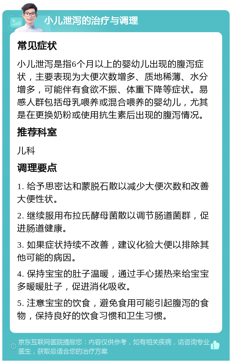 小儿泄泻的治疗与调理 常见症状 小儿泄泻是指6个月以上的婴幼儿出现的腹泻症状，主要表现为大便次数增多、质地稀薄、水分增多，可能伴有食欲不振、体重下降等症状。易感人群包括母乳喂养或混合喂养的婴幼儿，尤其是在更换奶粉或使用抗生素后出现的腹泻情况。 推荐科室 儿科 调理要点 1. 给予思密达和蒙脱石散以减少大便次数和改善大便性状。 2. 继续服用布拉氏酵母菌散以调节肠道菌群，促进肠道健康。 3. 如果症状持续不改善，建议化验大便以排除其他可能的病因。 4. 保持宝宝的肚子温暖，通过手心搓热来给宝宝多暖暖肚子，促进消化吸收。 5. 注意宝宝的饮食，避免食用可能引起腹泻的食物，保持良好的饮食习惯和卫生习惯。