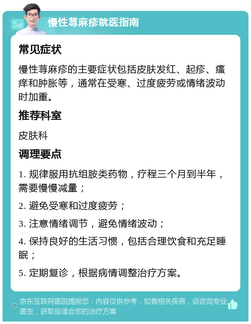 慢性荨麻疹就医指南 常见症状 慢性荨麻疹的主要症状包括皮肤发红、起疹、瘙痒和肿胀等，通常在受寒、过度疲劳或情绪波动时加重。 推荐科室 皮肤科 调理要点 1. 规律服用抗组胺类药物，疗程三个月到半年，需要慢慢减量； 2. 避免受寒和过度疲劳； 3. 注意情绪调节，避免情绪波动； 4. 保持良好的生活习惯，包括合理饮食和充足睡眠； 5. 定期复诊，根据病情调整治疗方案。