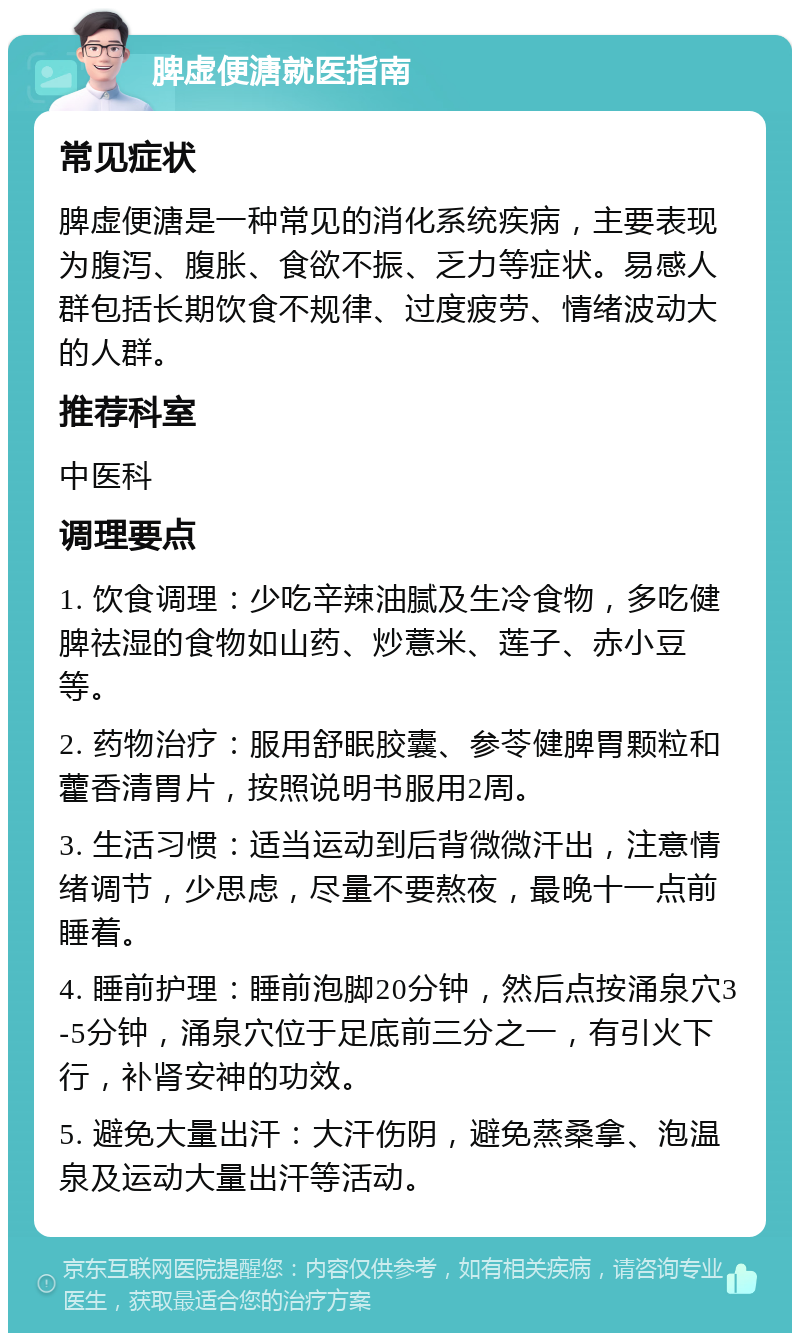 脾虚便溏就医指南 常见症状 脾虚便溏是一种常见的消化系统疾病，主要表现为腹泻、腹胀、食欲不振、乏力等症状。易感人群包括长期饮食不规律、过度疲劳、情绪波动大的人群。 推荐科室 中医科 调理要点 1. 饮食调理：少吃辛辣油腻及生冷食物，多吃健脾祛湿的食物如山药、炒薏米、莲子、赤小豆等。 2. 药物治疗：服用舒眠胶囊、参苓健脾胃颗粒和藿香清胃片，按照说明书服用2周。 3. 生活习惯：适当运动到后背微微汗出，注意情绪调节，少思虑，尽量不要熬夜，最晚十一点前睡着。 4. 睡前护理：睡前泡脚20分钟，然后点按涌泉穴3-5分钟，涌泉穴位于足底前三分之一，有引火下行，补肾安神的功效。 5. 避免大量出汗：大汗伤阴，避免蒸桑拿、泡温泉及运动大量出汗等活动。