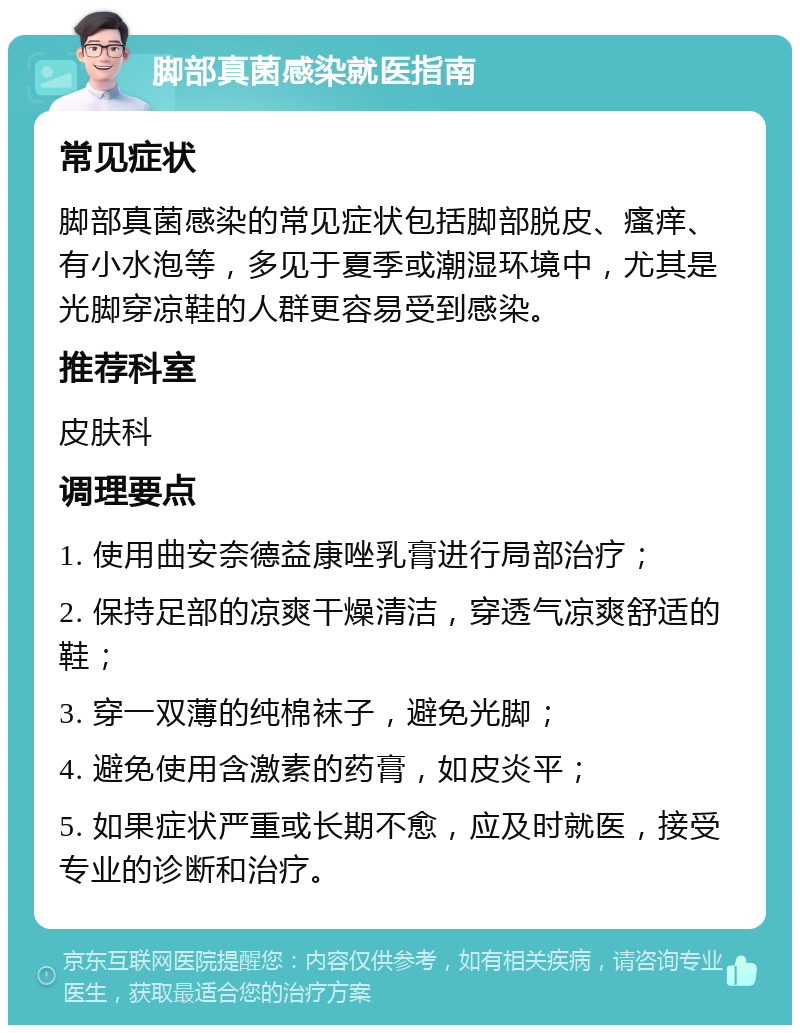 脚部真菌感染就医指南 常见症状 脚部真菌感染的常见症状包括脚部脱皮、瘙痒、有小水泡等，多见于夏季或潮湿环境中，尤其是光脚穿凉鞋的人群更容易受到感染。 推荐科室 皮肤科 调理要点 1. 使用曲安奈德益康唑乳膏进行局部治疗； 2. 保持足部的凉爽干燥清洁，穿透气凉爽舒适的鞋； 3. 穿一双薄的纯棉袜子，避免光脚； 4. 避免使用含激素的药膏，如皮炎平； 5. 如果症状严重或长期不愈，应及时就医，接受专业的诊断和治疗。