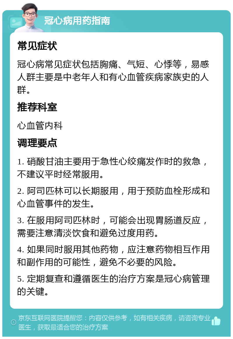 冠心病用药指南 常见症状 冠心病常见症状包括胸痛、气短、心悸等，易感人群主要是中老年人和有心血管疾病家族史的人群。 推荐科室 心血管内科 调理要点 1. 硝酸甘油主要用于急性心绞痛发作时的救急，不建议平时经常服用。 2. 阿司匹林可以长期服用，用于预防血栓形成和心血管事件的发生。 3. 在服用阿司匹林时，可能会出现胃肠道反应，需要注意清淡饮食和避免过度用药。 4. 如果同时服用其他药物，应注意药物相互作用和副作用的可能性，避免不必要的风险。 5. 定期复查和遵循医生的治疗方案是冠心病管理的关键。