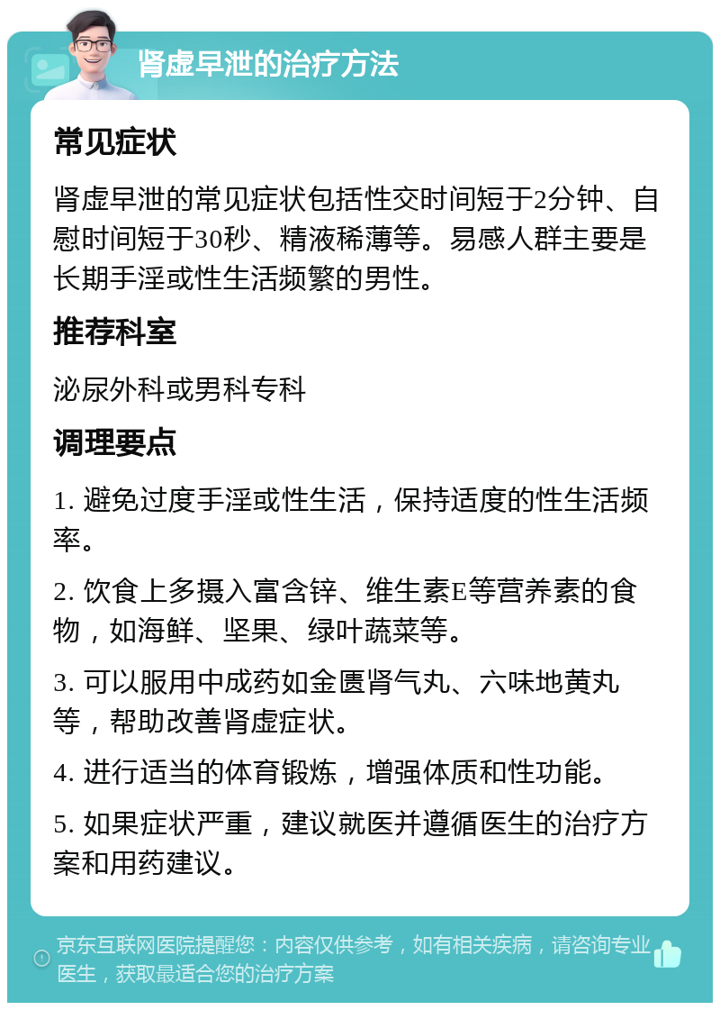 肾虚早泄的治疗方法 常见症状 肾虚早泄的常见症状包括性交时间短于2分钟、自慰时间短于30秒、精液稀薄等。易感人群主要是长期手淫或性生活频繁的男性。 推荐科室 泌尿外科或男科专科 调理要点 1. 避免过度手淫或性生活，保持适度的性生活频率。 2. 饮食上多摄入富含锌、维生素E等营养素的食物，如海鲜、坚果、绿叶蔬菜等。 3. 可以服用中成药如金匮肾气丸、六味地黄丸等，帮助改善肾虚症状。 4. 进行适当的体育锻炼，增强体质和性功能。 5. 如果症状严重，建议就医并遵循医生的治疗方案和用药建议。