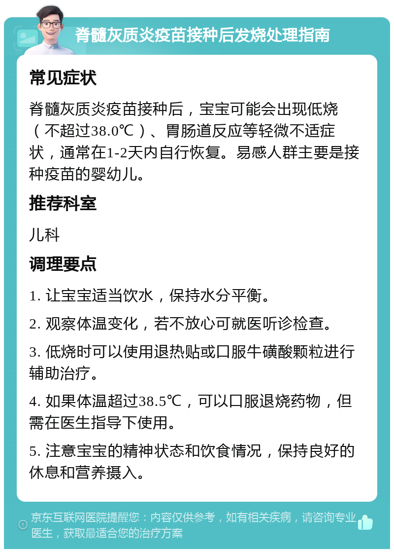 脊髓灰质炎疫苗接种后发烧处理指南 常见症状 脊髓灰质炎疫苗接种后，宝宝可能会出现低烧（不超过38.0℃）、胃肠道反应等轻微不适症状，通常在1-2天内自行恢复。易感人群主要是接种疫苗的婴幼儿。 推荐科室 儿科 调理要点 1. 让宝宝适当饮水，保持水分平衡。 2. 观察体温变化，若不放心可就医听诊检查。 3. 低烧时可以使用退热贴或口服牛磺酸颗粒进行辅助治疗。 4. 如果体温超过38.5℃，可以口服退烧药物，但需在医生指导下使用。 5. 注意宝宝的精神状态和饮食情况，保持良好的休息和营养摄入。