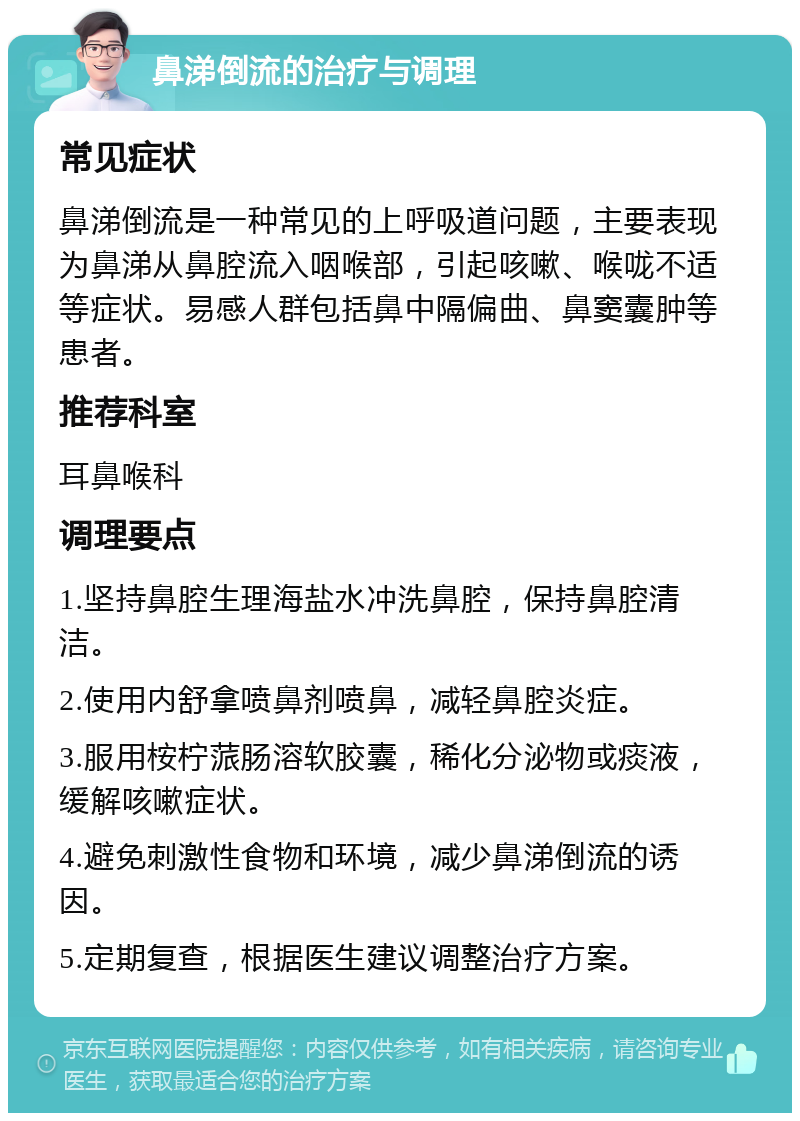 鼻涕倒流的治疗与调理 常见症状 鼻涕倒流是一种常见的上呼吸道问题，主要表现为鼻涕从鼻腔流入咽喉部，引起咳嗽、喉咙不适等症状。易感人群包括鼻中隔偏曲、鼻窦囊肿等患者。 推荐科室 耳鼻喉科 调理要点 1.坚持鼻腔生理海盐水冲洗鼻腔，保持鼻腔清洁。 2.使用内舒拿喷鼻剂喷鼻，减轻鼻腔炎症。 3.服用桉柠蒎肠溶软胶囊，稀化分泌物或痰液，缓解咳嗽症状。 4.避免刺激性食物和环境，减少鼻涕倒流的诱因。 5.定期复查，根据医生建议调整治疗方案。