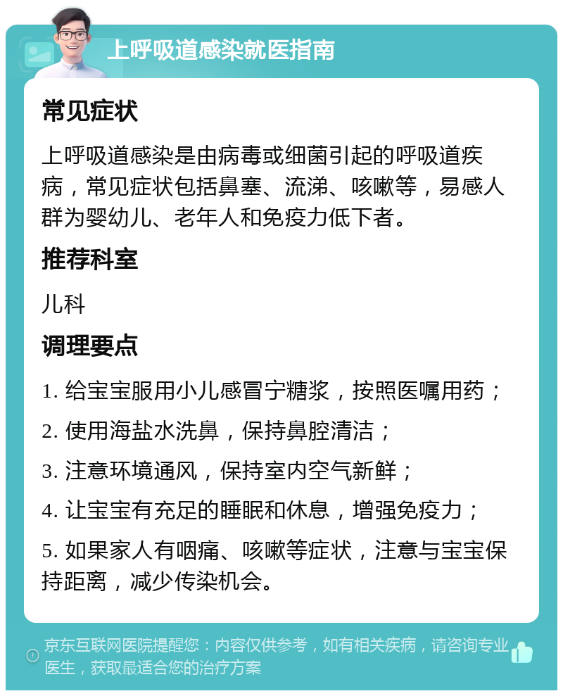 上呼吸道感染就医指南 常见症状 上呼吸道感染是由病毒或细菌引起的呼吸道疾病，常见症状包括鼻塞、流涕、咳嗽等，易感人群为婴幼儿、老年人和免疫力低下者。 推荐科室 儿科 调理要点 1. 给宝宝服用小儿感冒宁糖浆，按照医嘱用药； 2. 使用海盐水洗鼻，保持鼻腔清洁； 3. 注意环境通风，保持室内空气新鲜； 4. 让宝宝有充足的睡眠和休息，增强免疫力； 5. 如果家人有咽痛、咳嗽等症状，注意与宝宝保持距离，减少传染机会。