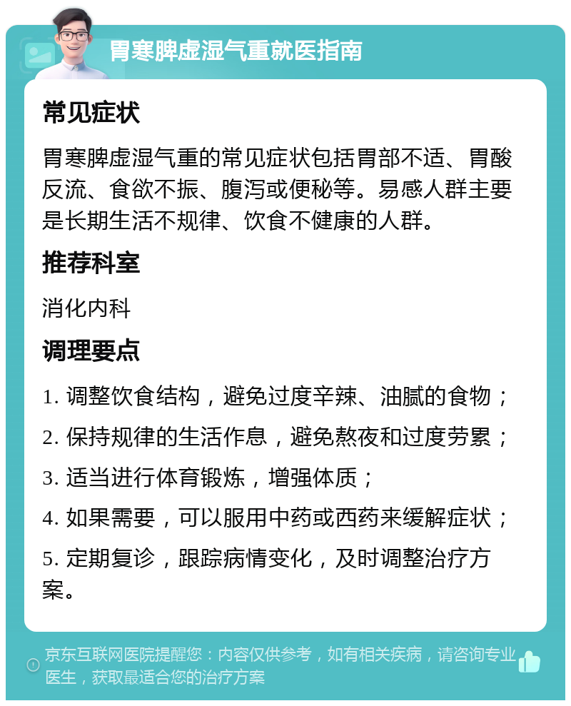 胃寒脾虚湿气重就医指南 常见症状 胃寒脾虚湿气重的常见症状包括胃部不适、胃酸反流、食欲不振、腹泻或便秘等。易感人群主要是长期生活不规律、饮食不健康的人群。 推荐科室 消化内科 调理要点 1. 调整饮食结构，避免过度辛辣、油腻的食物； 2. 保持规律的生活作息，避免熬夜和过度劳累； 3. 适当进行体育锻炼，增强体质； 4. 如果需要，可以服用中药或西药来缓解症状； 5. 定期复诊，跟踪病情变化，及时调整治疗方案。