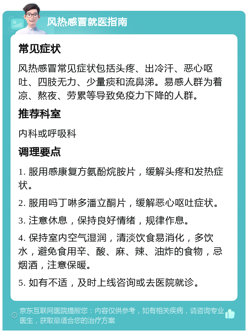 风热感冒就医指南 常见症状 风热感冒常见症状包括头疼、出冷汗、恶心呕吐、四肢无力、少量痰和流鼻涕。易感人群为着凉、熬夜、劳累等导致免疫力下降的人群。 推荐科室 内科或呼吸科 调理要点 1. 服用感康复方氨酚烷胺片，缓解头疼和发热症状。 2. 服用吗丁啉多潘立酮片，缓解恶心呕吐症状。 3. 注意休息，保持良好情绪，规律作息。 4. 保持室内空气湿润，清淡饮食易消化，多饮水，避免食用辛、酸、麻、辣、油炸的食物，忌烟酒，注意保暖。 5. 如有不适，及时上线咨询或去医院就诊。