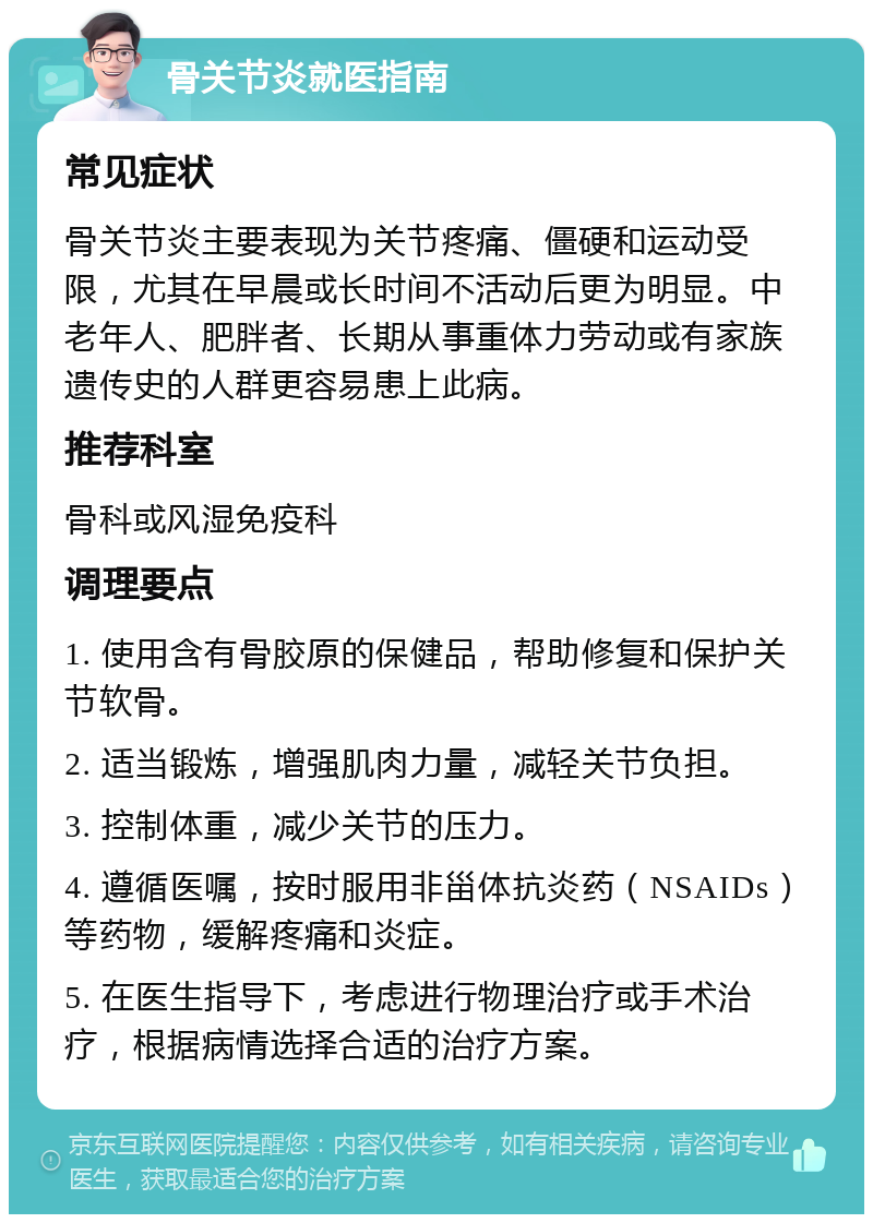 骨关节炎就医指南 常见症状 骨关节炎主要表现为关节疼痛、僵硬和运动受限，尤其在早晨或长时间不活动后更为明显。中老年人、肥胖者、长期从事重体力劳动或有家族遗传史的人群更容易患上此病。 推荐科室 骨科或风湿免疫科 调理要点 1. 使用含有骨胶原的保健品，帮助修复和保护关节软骨。 2. 适当锻炼，增强肌肉力量，减轻关节负担。 3. 控制体重，减少关节的压力。 4. 遵循医嘱，按时服用非甾体抗炎药（NSAIDs）等药物，缓解疼痛和炎症。 5. 在医生指导下，考虑进行物理治疗或手术治疗，根据病情选择合适的治疗方案。