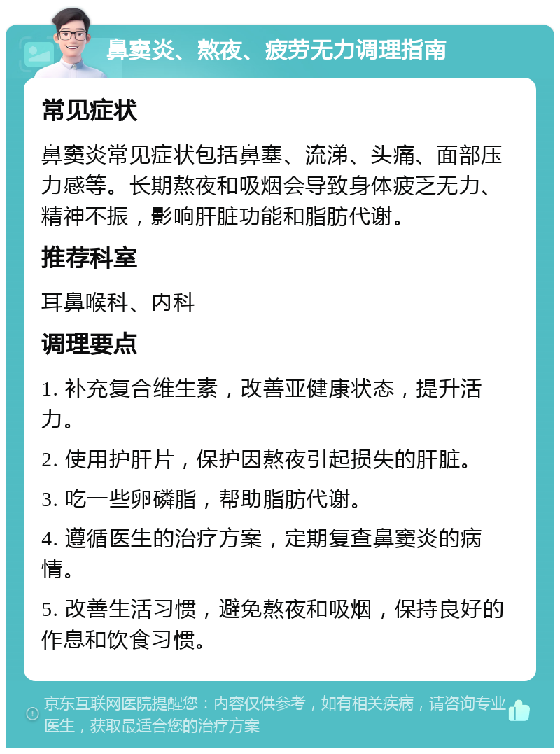 鼻窦炎、熬夜、疲劳无力调理指南 常见症状 鼻窦炎常见症状包括鼻塞、流涕、头痛、面部压力感等。长期熬夜和吸烟会导致身体疲乏无力、精神不振，影响肝脏功能和脂肪代谢。 推荐科室 耳鼻喉科、内科 调理要点 1. 补充复合维生素，改善亚健康状态，提升活力。 2. 使用护肝片，保护因熬夜引起损失的肝脏。 3. 吃一些卵磷脂，帮助脂肪代谢。 4. 遵循医生的治疗方案，定期复查鼻窦炎的病情。 5. 改善生活习惯，避免熬夜和吸烟，保持良好的作息和饮食习惯。