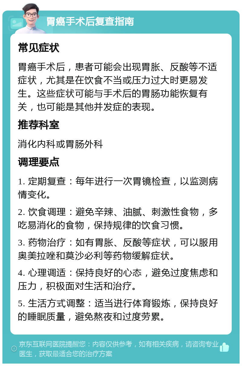 胃癌手术后复查指南 常见症状 胃癌手术后，患者可能会出现胃胀、反酸等不适症状，尤其是在饮食不当或压力过大时更易发生。这些症状可能与手术后的胃肠功能恢复有关，也可能是其他并发症的表现。 推荐科室 消化内科或胃肠外科 调理要点 1. 定期复查：每年进行一次胃镜检查，以监测病情变化。 2. 饮食调理：避免辛辣、油腻、刺激性食物，多吃易消化的食物，保持规律的饮食习惯。 3. 药物治疗：如有胃胀、反酸等症状，可以服用奥美拉唑和莫沙必利等药物缓解症状。 4. 心理调适：保持良好的心态，避免过度焦虑和压力，积极面对生活和治疗。 5. 生活方式调整：适当进行体育锻炼，保持良好的睡眠质量，避免熬夜和过度劳累。