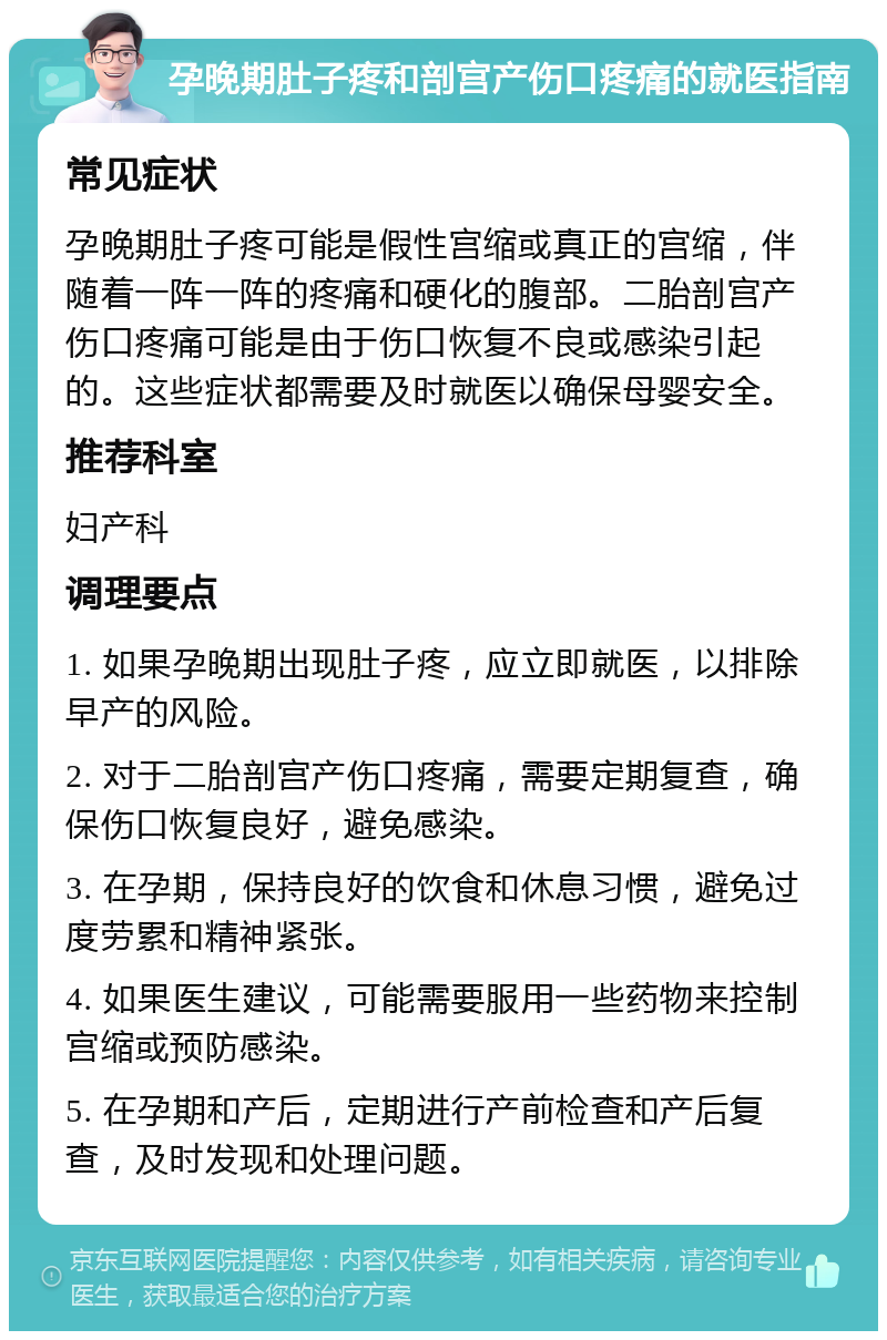 孕晚期肚子疼和剖宫产伤口疼痛的就医指南 常见症状 孕晚期肚子疼可能是假性宫缩或真正的宫缩，伴随着一阵一阵的疼痛和硬化的腹部。二胎剖宫产伤口疼痛可能是由于伤口恢复不良或感染引起的。这些症状都需要及时就医以确保母婴安全。 推荐科室 妇产科 调理要点 1. 如果孕晚期出现肚子疼，应立即就医，以排除早产的风险。 2. 对于二胎剖宫产伤口疼痛，需要定期复查，确保伤口恢复良好，避免感染。 3. 在孕期，保持良好的饮食和休息习惯，避免过度劳累和精神紧张。 4. 如果医生建议，可能需要服用一些药物来控制宫缩或预防感染。 5. 在孕期和产后，定期进行产前检查和产后复查，及时发现和处理问题。