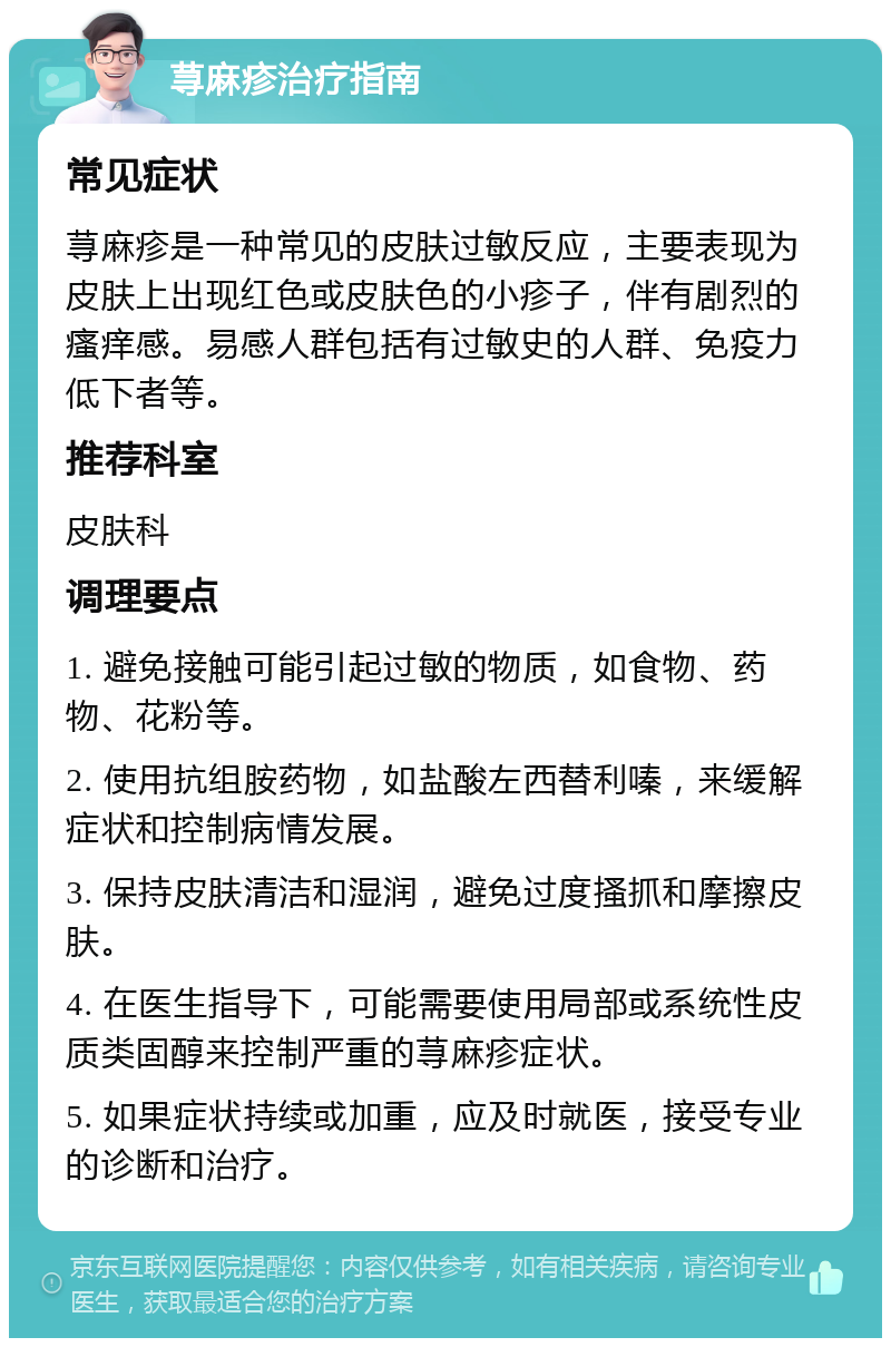 荨麻疹治疗指南 常见症状 荨麻疹是一种常见的皮肤过敏反应，主要表现为皮肤上出现红色或皮肤色的小疹子，伴有剧烈的瘙痒感。易感人群包括有过敏史的人群、免疫力低下者等。 推荐科室 皮肤科 调理要点 1. 避免接触可能引起过敏的物质，如食物、药物、花粉等。 2. 使用抗组胺药物，如盐酸左西替利嗪，来缓解症状和控制病情发展。 3. 保持皮肤清洁和湿润，避免过度搔抓和摩擦皮肤。 4. 在医生指导下，可能需要使用局部或系统性皮质类固醇来控制严重的荨麻疹症状。 5. 如果症状持续或加重，应及时就医，接受专业的诊断和治疗。