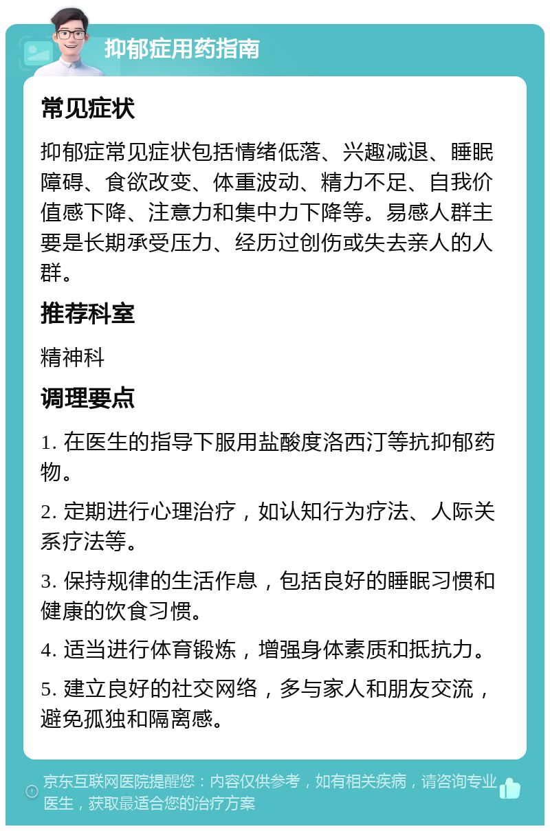 抑郁症用药指南 常见症状 抑郁症常见症状包括情绪低落、兴趣减退、睡眠障碍、食欲改变、体重波动、精力不足、自我价值感下降、注意力和集中力下降等。易感人群主要是长期承受压力、经历过创伤或失去亲人的人群。 推荐科室 精神科 调理要点 1. 在医生的指导下服用盐酸度洛西汀等抗抑郁药物。 2. 定期进行心理治疗，如认知行为疗法、人际关系疗法等。 3. 保持规律的生活作息，包括良好的睡眠习惯和健康的饮食习惯。 4. 适当进行体育锻炼，增强身体素质和抵抗力。 5. 建立良好的社交网络，多与家人和朋友交流，避免孤独和隔离感。