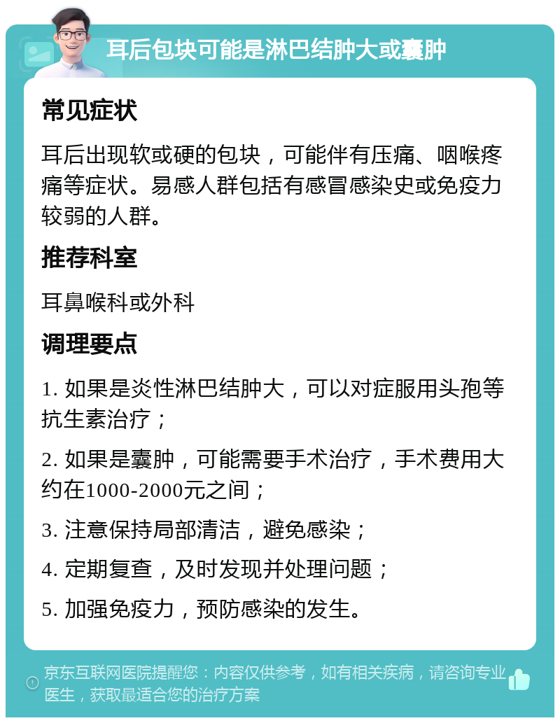 耳后包块可能是淋巴结肿大或囊肿 常见症状 耳后出现软或硬的包块，可能伴有压痛、咽喉疼痛等症状。易感人群包括有感冒感染史或免疫力较弱的人群。 推荐科室 耳鼻喉科或外科 调理要点 1. 如果是炎性淋巴结肿大，可以对症服用头孢等抗生素治疗； 2. 如果是囊肿，可能需要手术治疗，手术费用大约在1000-2000元之间； 3. 注意保持局部清洁，避免感染； 4. 定期复查，及时发现并处理问题； 5. 加强免疫力，预防感染的发生。