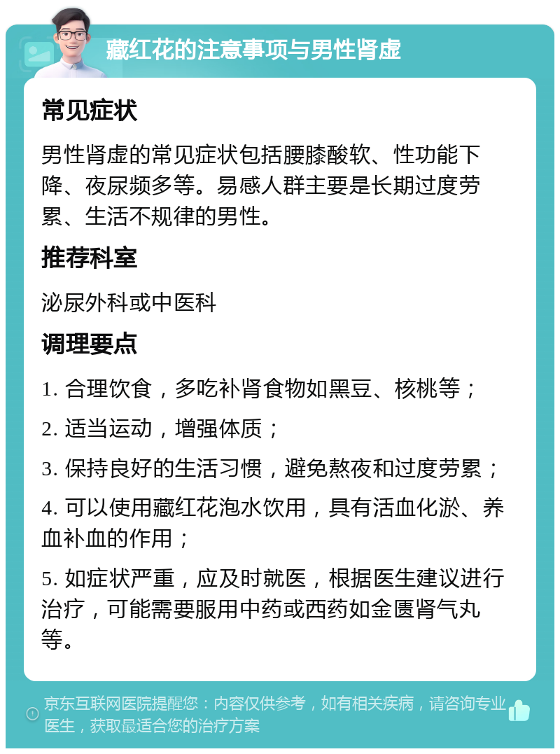 藏红花的注意事项与男性肾虚 常见症状 男性肾虚的常见症状包括腰膝酸软、性功能下降、夜尿频多等。易感人群主要是长期过度劳累、生活不规律的男性。 推荐科室 泌尿外科或中医科 调理要点 1. 合理饮食，多吃补肾食物如黑豆、核桃等； 2. 适当运动，增强体质； 3. 保持良好的生活习惯，避免熬夜和过度劳累； 4. 可以使用藏红花泡水饮用，具有活血化淤、养血补血的作用； 5. 如症状严重，应及时就医，根据医生建议进行治疗，可能需要服用中药或西药如金匮肾气丸等。