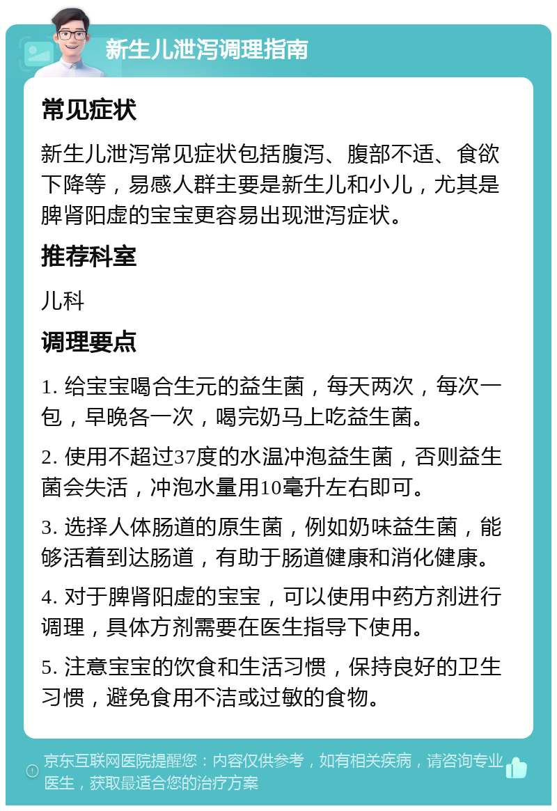 新生儿泄泻调理指南 常见症状 新生儿泄泻常见症状包括腹泻、腹部不适、食欲下降等，易感人群主要是新生儿和小儿，尤其是脾肾阳虚的宝宝更容易出现泄泻症状。 推荐科室 儿科 调理要点 1. 给宝宝喝合生元的益生菌，每天两次，每次一包，早晚各一次，喝完奶马上吃益生菌。 2. 使用不超过37度的水温冲泡益生菌，否则益生菌会失活，冲泡水量用10毫升左右即可。 3. 选择人体肠道的原生菌，例如奶味益生菌，能够活着到达肠道，有助于肠道健康和消化健康。 4. 对于脾肾阳虚的宝宝，可以使用中药方剂进行调理，具体方剂需要在医生指导下使用。 5. 注意宝宝的饮食和生活习惯，保持良好的卫生习惯，避免食用不洁或过敏的食物。