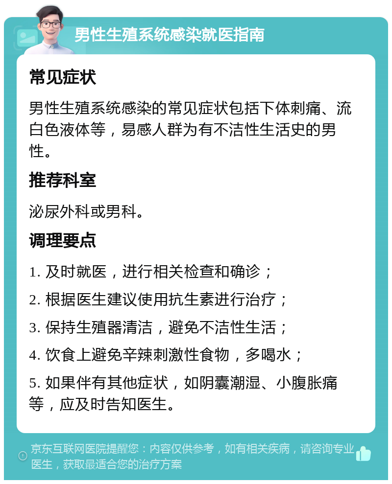 男性生殖系统感染就医指南 常见症状 男性生殖系统感染的常见症状包括下体刺痛、流白色液体等，易感人群为有不洁性生活史的男性。 推荐科室 泌尿外科或男科。 调理要点 1. 及时就医，进行相关检查和确诊； 2. 根据医生建议使用抗生素进行治疗； 3. 保持生殖器清洁，避免不洁性生活； 4. 饮食上避免辛辣刺激性食物，多喝水； 5. 如果伴有其他症状，如阴囊潮湿、小腹胀痛等，应及时告知医生。