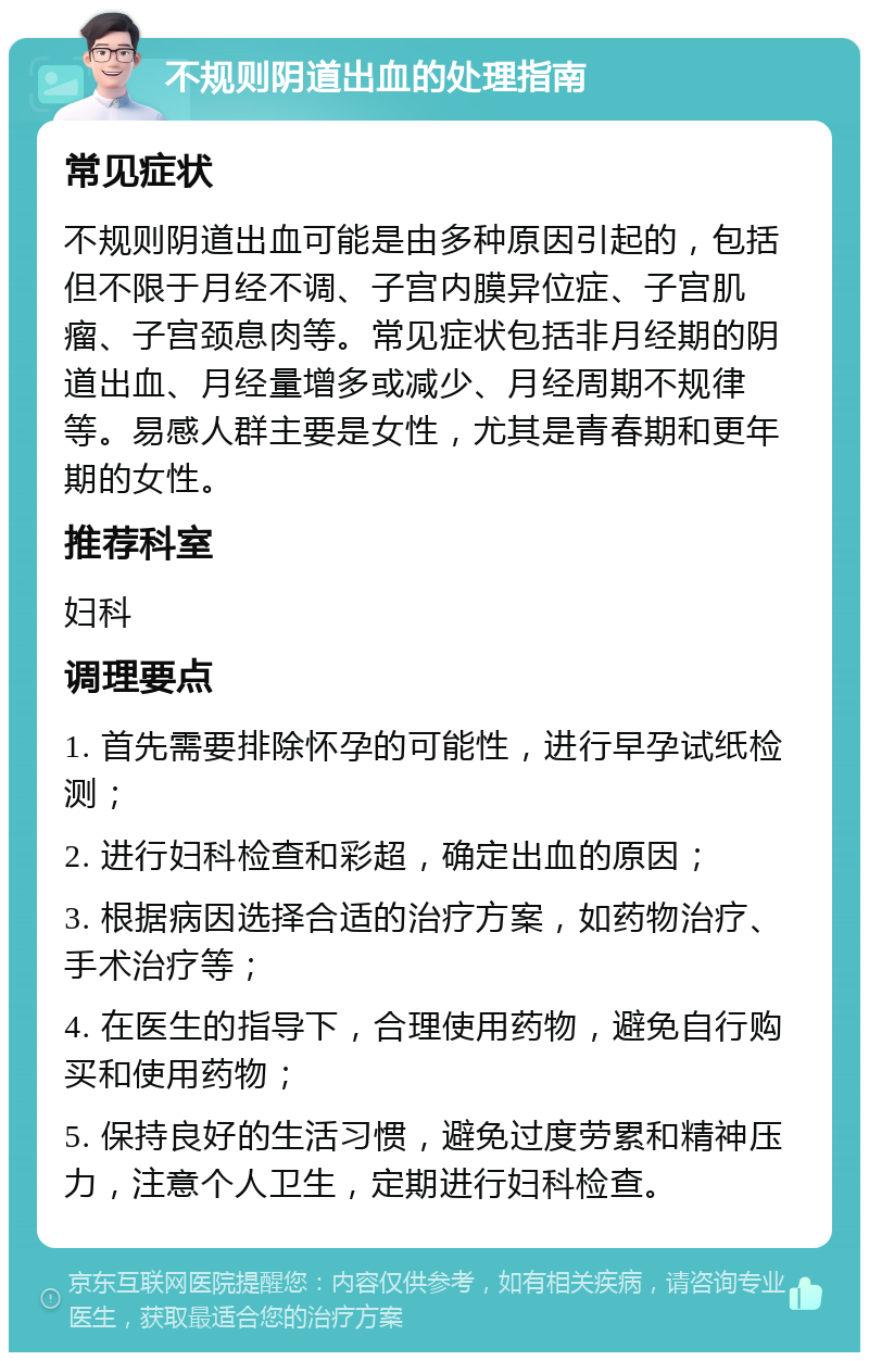 不规则阴道出血的处理指南 常见症状 不规则阴道出血可能是由多种原因引起的，包括但不限于月经不调、子宫内膜异位症、子宫肌瘤、子宫颈息肉等。常见症状包括非月经期的阴道出血、月经量增多或减少、月经周期不规律等。易感人群主要是女性，尤其是青春期和更年期的女性。 推荐科室 妇科 调理要点 1. 首先需要排除怀孕的可能性，进行早孕试纸检测； 2. 进行妇科检查和彩超，确定出血的原因； 3. 根据病因选择合适的治疗方案，如药物治疗、手术治疗等； 4. 在医生的指导下，合理使用药物，避免自行购买和使用药物； 5. 保持良好的生活习惯，避免过度劳累和精神压力，注意个人卫生，定期进行妇科检查。