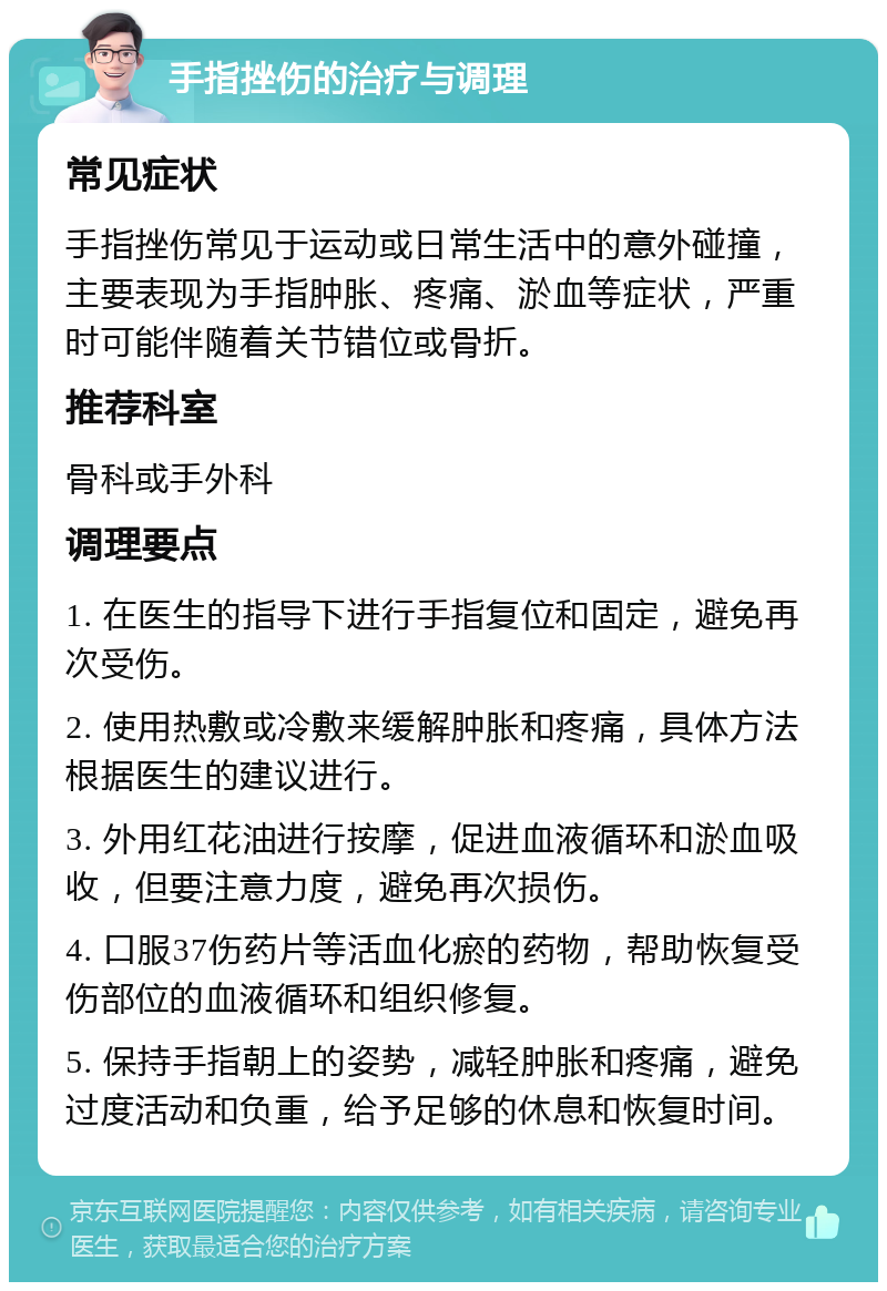 手指挫伤的治疗与调理 常见症状 手指挫伤常见于运动或日常生活中的意外碰撞，主要表现为手指肿胀、疼痛、淤血等症状，严重时可能伴随着关节错位或骨折。 推荐科室 骨科或手外科 调理要点 1. 在医生的指导下进行手指复位和固定，避免再次受伤。 2. 使用热敷或冷敷来缓解肿胀和疼痛，具体方法根据医生的建议进行。 3. 外用红花油进行按摩，促进血液循环和淤血吸收，但要注意力度，避免再次损伤。 4. 口服37伤药片等活血化瘀的药物，帮助恢复受伤部位的血液循环和组织修复。 5. 保持手指朝上的姿势，减轻肿胀和疼痛，避免过度活动和负重，给予足够的休息和恢复时间。