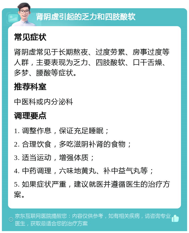 肾阴虚引起的乏力和四肢酸软 常见症状 肾阴虚常见于长期熬夜、过度劳累、房事过度等人群，主要表现为乏力、四肢酸软、口干舌燥、多梦、腰酸等症状。 推荐科室 中医科或内分泌科 调理要点 1. 调整作息，保证充足睡眠； 2. 合理饮食，多吃滋阴补肾的食物； 3. 适当运动，增强体质； 4. 中药调理，六味地黄丸、补中益气丸等； 5. 如果症状严重，建议就医并遵循医生的治疗方案。