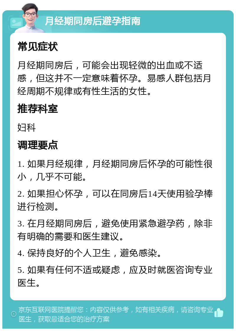 月经期同房后避孕指南 常见症状 月经期同房后，可能会出现轻微的出血或不适感，但这并不一定意味着怀孕。易感人群包括月经周期不规律或有性生活的女性。 推荐科室 妇科 调理要点 1. 如果月经规律，月经期同房后怀孕的可能性很小，几乎不可能。 2. 如果担心怀孕，可以在同房后14天使用验孕棒进行检测。 3. 在月经期同房后，避免使用紧急避孕药，除非有明确的需要和医生建议。 4. 保持良好的个人卫生，避免感染。 5. 如果有任何不适或疑虑，应及时就医咨询专业医生。