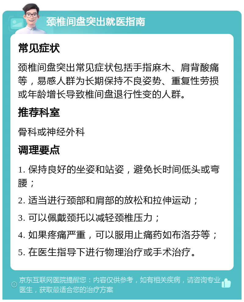 颈椎间盘突出就医指南 常见症状 颈椎间盘突出常见症状包括手指麻木、肩背酸痛等，易感人群为长期保持不良姿势、重复性劳损或年龄增长导致椎间盘退行性变的人群。 推荐科室 骨科或神经外科 调理要点 1. 保持良好的坐姿和站姿，避免长时间低头或弯腰； 2. 适当进行颈部和肩部的放松和拉伸运动； 3. 可以佩戴颈托以减轻颈椎压力； 4. 如果疼痛严重，可以服用止痛药如布洛芬等； 5. 在医生指导下进行物理治疗或手术治疗。