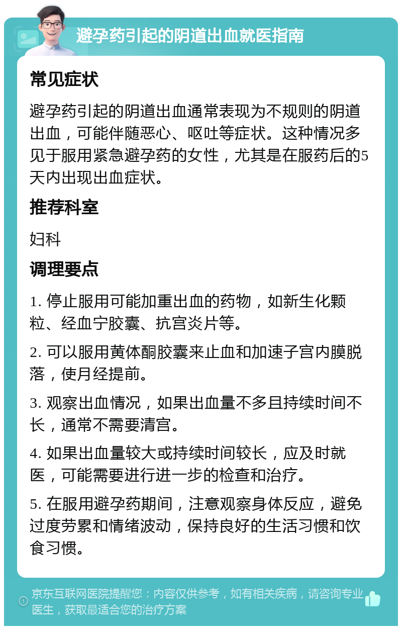 避孕药引起的阴道出血就医指南 常见症状 避孕药引起的阴道出血通常表现为不规则的阴道出血，可能伴随恶心、呕吐等症状。这种情况多见于服用紧急避孕药的女性，尤其是在服药后的5天内出现出血症状。 推荐科室 妇科 调理要点 1. 停止服用可能加重出血的药物，如新生化颗粒、经血宁胶囊、抗宫炎片等。 2. 可以服用黄体酮胶囊来止血和加速子宫内膜脱落，使月经提前。 3. 观察出血情况，如果出血量不多且持续时间不长，通常不需要清宫。 4. 如果出血量较大或持续时间较长，应及时就医，可能需要进行进一步的检查和治疗。 5. 在服用避孕药期间，注意观察身体反应，避免过度劳累和情绪波动，保持良好的生活习惯和饮食习惯。